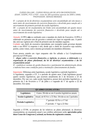 CURSO ON-LINE - CURSO REGULAR DE AFO EM EXERCÍCIOS
 (ESAF, CESPE, FCC e FGV - mais de 300 questões apenas de 2009 e 2008)
                   PROFESSOR: SÉRGIO MENDES

II - o projeto de lei de diretrizes orçamentárias será encaminhado até oito meses e
meio antes do encerramento do exercício financeiro e devolvido para sanção até o
encerramento do primeiro período da sessão legislativa;
III - o projeto de lei orçamentária da União será encaminhado até quatro meses
antes do encerramento do exercício financeiro e devolvido para sanção até o
encerramento da sessão legislativa.

Atenção: O PPA não se confunde com o mandato do chefe do Executivo. O PPA é
elaborado no primeiro ano de governo e entrará em vigor no segundo ano. A partir
daí, terá sua vigência até o final do primeiro ano do mandato seguinte.
Cuidado: um chefe do executivo (presidente, por exemplo) pode governar durante
todo o seu PPA? A resposta é sim, desde que o chefe do executivo seja reeleito,
porém, como vimos, será o mesmo governante em mandatos diferentes.

Esses prazos estarão em vigor enquanto não for editada a Lei Complementar
prevista na CF/88 para:
I - dispor sobre o exercício financeiro, a vigência, os prazos, a elaboração e a
organização do plano plurianual, da lei de diretrizes orçamentárias e da lei
orçamentária anual;
II - estabelecer normas de gestão financeira e patrimonial da administração direta
e indireta bem como condições para a instituição e funcionamento de fundos.

Importante: Diferença entre legislatura, sessão legislativa e período legislativo:
A legislatura, segundo a CF, é o período de quatro anos. Cada legislatura possui
quatro sessões legislativas, que ocorrem anualmente de 2 de fevereiro a 22 de
dezembro. Por sua vez, cada sessão legislativa, possui dois períodos legislativos, o
primeiro de 2 de fevereiro a 17 de julho e o segundo de 1º de agosto a 22 de
dezembro. Em suma:

                           QUADRO LEGISLATURA
         Legislatura        4 anos. Divide-se em 4 sessões legislativas anuais.
     Sessão Legislativa    Anual, de 02 Fev a 22 Dez. Divide-se em 2 períodos.
                                        1º período: 02 Fev a 17 Jul
    Período Legislativo
                                       2º período: 1º Ago a 22 Dez

Segundo a CF/88, os projetos de lei relativos ao plano plurianual, às diretrizes
orçamentárias, ao orçamento anual e aos créditos adicionais serão apreciados pelas
duas Casas do Congresso N acional, na forma do regimento comum.

                                                                                   7
                       www.pontodosconcursos.com.br
 