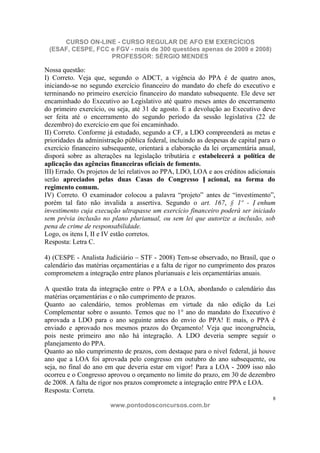 CURSO ON-LINE - CURSO REGULAR DE AFO EM EXERCÍCIOS
 (ESAF, CESPE, FCC e FGV - mais de 300 questões apenas de 2009 e 2008)
                   PROFESSOR: SÉRGIO MENDES

Nossa questão:
I) Correto. Veja que, segundo o ADCT, a vigência do PPA é de quatro anos,
iniciando-se no segundo exercício financeiro do mandato do chefe do executivo e
terminando no primeiro exercício financeiro do mandato subsequente. Ele deve ser
encaminhado do Executivo ao Legislativo até quatro meses antes do encerramento
do primeiro exercício, ou seja, até 31 de agosto. E a devolução ao Executivo deve
ser feita até o encerramento do segundo período da sessão legislativa (22 de
dezembro) do exercício em que foi encaminhado.
II) Correto. Conforme já estudado, segundo a CF, a LDO compreenderá as metas e
prioridades da administração pública federal, incluindo as despesas de capital para o
exercício financeiro subsequente, orientará a elaboração da lei orçamentária anual,
disporá sobre as alterações na legislação tributária e estabelecerá a política de
aplicação das agências financeiras oficiais de fomento.
III) Errado. Os projetos de lei relativos ao PPA, LDO, LOA e aos créditos adicionais
serão apreciados pelas duas Casas do Congresso N acional, na forma do
regimento comum.
IV) Correto. O examinador colocou a palavra “projeto” antes de “investimento”,
porém tal fato não invalida a assertiva. Segundo o art. 167, § 1º - N enhum
investimento cuja execução ultrapasse um exercício financeiro poderá ser iniciado
sem prévia inclusão no plano plurianual, ou sem lei que autorize a inclusão, sob
pena de crime de responsabilidade.
Logo, os itens I, II e IV estão corretos.
Resposta: Letra C.

4) (CESPE - Analista Judiciário – STF - 2008) Tem-se observado, no Brasil, que o
calendário das matérias orçamentárias e a falta de rigor no cumprimento dos prazos
comprometem a integração entre planos plurianuais e leis orçamentárias anuais.

A questão trata da integração entre o PPA e a LOA, abordando o calendário das
matérias orçamentárias e o não cumprimento de prazos.
Quanto ao calendário, temos problemas em virtude da não edição da Lei
Complementar sobre o assunto. Temos que no 1° ano do mandato do Executivo é
aprovada a LDO para o ano seguinte antes do envio do PPA! E mais, o PPA é
enviado e aprovado nos mesmos prazos do Orçamento! Veja que incongruência,
pois neste primeiro ano não há integração. A LDO deveria sempre seguir o
planejamento do PPA.
Quanto ao não cumprimento de prazos, com destaque para o nível federal, já houve
ano que a LOA foi aprovada pelo congresso em outubro do ano subsequente, ou
seja, no final do ano em que deveria estar em vigor! Para a LOA - 2009 isso não
ocorreu e o Congresso aprovou o orçamento no limite do prazo, em 30 de dezembro
de 2008. A falta de rigor nos prazos compromete a integração entre PPA e LOA.
Resposta: Correta.
                                                                                    8
                        www.pontodosconcursos.com.br
 