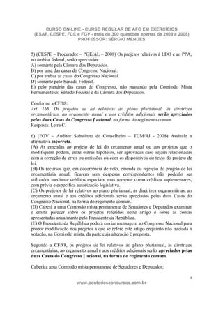 CURSO ON-LINE - CURSO REGULAR DE AFO EM EXERCÍCIOS
 (ESAF, CESPE, FCC e FGV - mais de 300 questões apenas de 2009 e 2008)
                   PROFESSOR: SÉRGIO MENDES


5) (CESPE – Procurador – PGE/AL – 2008) Os projetos relativos à LDO e ao PPA,
no âmbito federal, serão apreciados:
A) somente pela Câmara dos Deputados.
B) por uma das casas do Congresso Nacional.
C) por ambas as casas do Congresso Nacional.
D) somente pelo Senado Federal.
E) pelo plenário das casas do Congresso, não passando pela Comissão Mista
Permanente do Senado Federal e da Câmara dos Deputados.

Conforme a CF/88:
Art. 166. Os projetos de lei relativos ao plano plurianual, às diretrizes
orçamentárias, ao orçamento anual e aos créditos adicionais serão apreciados
pelas duas Casas do Congresso N acional, na forma do regimento comum.
Resposta: Letra C.

6) (FGV – Auditor Substituto de Conselheiro – TCM/RJ - 2008) Assinale a
afirmativa incorreta.
(A) As emendas ao projeto de lei do orçamento anual ou aos projetos que o
modifiquem podem, entre outras hipóteses, ser aprovadas caso sejam relacionadas
com a correção de erros ou omissões ou com os dispositivos do texto do projeto de
lei.
(B) Os recursos que, em decorrência de veto, emenda ou rejeição do projeto de lei
orçamentária anual, ficarem sem despesas correspondentes não poderão ser
utilizados mediante créditos especiais, mas somente como créditos suplementares,
com prévia e específica autorização legislativa.
(C) Os projetos de lei relativos ao plano plurianual, às diretrizes orçamentárias, ao
orçamento anual e aos créditos adicionais serão apreciados pelas duas Casas do
Congresso Nacional, na forma do regimento comum.
(D) Caberá a uma Comissão mista permanente de Senadores e Deputados examinar
e emitir parecer sobre os projetos referidos neste artigo e sobre as contas
apresentadas anualmente pelo Presidente da República.
(E) O Presidente da República poderá enviar mensagem ao Congresso Nacional para
propor modificação nos projetos a que se refere este artigo enquanto não iniciada a
votação, na Comissão mista, da parte cuja alteração é proposta.

Segundo a CF/88, os projetos de lei relativos ao plano plurianual, às diretrizes
orçamentárias, ao orçamento anual e aos créditos adicionais serão apreciados pelas
duas Casas do Congresso N acional, na forma do regimento comum.

Caberá a uma Comissão mista permanente de Senadores e Deputados:

                                                                                    9
                        www.pontodosconcursos.com.br
 