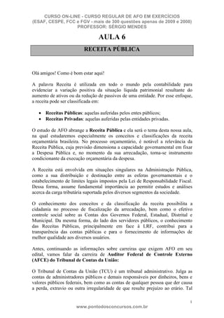 CURSO ON-LINE - CURSO REGULAR DE AFO EM EXERCÍCIOS
(ESAF, CESPE, FCC e FGV - mais de 300 questões apenas de 2009 e 2008)
                  PROFESSOR: SÉRGIO MENDES

                                 AULA 6
                         RECEITA PÚBLICA


Olá amigos! Como é bom estar aqui!

A palavra Receita é utilizada em todo o mundo pela contabilidade para
evidenciar a variação positiva da situação líquida patrimonial resultante do
aumento de ativos ou da redução de passivos de uma entidade. Por esse enfoque,
a receita pode ser classificada em:

      Receitas Públicas: aquelas auferidas pelos entes públicos;
      Receitas Privadas: aquelas auferidas pelas entidades privadas.

O estudo de AFO abrange a Receita Pública e ela será o tema desta nossa aula,
na qual estudaremos especialmente os conceitos e classificações da receita
orçamentária brasileira. No processo orçamentário, é notável a relevância da
Receita Pública, cuja previsão dimensiona a capacidade governamental em fixar
a Despesa Pública e, no momento da sua arrecadação, torna-se instrumento
condicionante da execução orçamentária da despesa.

A Receita está envolvida em situações singulares na Administração Pública,
como a sua distribuição e destinação entre as esferas governamentais e o
estabelecimento de limites legais impostos pela Lei de Responsabilidade Fiscal.
Dessa forma, assume fundamental importância ao permitir estudos e análises
acerca da carga tributária suportada pelos diversos segmentos da sociedade.

O conhecimento dos conceitos e da classificação da receita possibilita a
cidadania no processo de fiscalização da arrecadação, bem como o efetivo
controle social sobre as Contas dos Governos Federal, Estadual, Distrital e
Municipal. Da mesma forma, do lado dos servidores públicos, o conhecimento
das Receitas Públicas, principalmente em face à LRF, contribui para a
transparência das contas públicas e para o fornecimento de informações de
melhor qualidade aos diversos usuários.

Antes, continuando as informações sobre carreiras que exigem AFO em seu
edital, vamos falar da carreira de Auditor Federal de Controle Externo
(AFCE) do Tribunal de Contas da União:

O Tribunal de Contas da União (TCU) é um tribunal administrativo. Julga as
contas de administradores públicos e demais responsáveis por dinheiros, bens e
valores públicos federais, bem como as contas de qualquer pessoa que der causa
a perda, extravio ou outra irregularidade de que resulte prejuízo ao erário. Tal

                                                                              1
                      www.pontodosconcursos.com.br
 