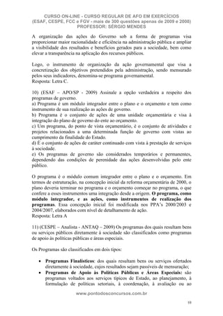 CURSO ON-LINE - CURSO REGULAR DE AFO EM EXERCÍCIOS
(ESAF, CESPE, FCC e FGV - mais de 300 questões apenas de 2009 e 2008)
                  PROFESSOR: SÉRGIO MENDES

A organização das ações do Governo sob a forma de programas visa
proporcionar maior racionalidade e eficiência na administração pública e ampliar
a visibilidade dos resultados e benefícios gerados para a sociedade, bem como
elevar a transparência na aplicação dos recursos públicos.

Logo, o instrumento de organização da ação governamental que visa a
concretização dos objetivos pretendidos pela administração, sendo mensurado
pelos seus indicadores, denomina-se programa governamental.
Resposta: Letra C.

10) (ESAF – APO/SP - 2009) Assinale a opção verdadeira a respeito dos
programas de governo.
a) Programa é um módulo integrador entre o plano e o orçamento e tem como
instrumento de sua realização as ações de governo.
b) Programa é o conjunto de ações de uma unidade orçamentária e visa à
integração do plano de governo do ente ao orçamento.
c) Um programa, do ponto de vista orçamentário, é o conjunto de atividades e
projetos relacionados a uma determinada função de governo com vistas ao
cumprimento da finalidade do Estado.
d) É o conjunto de ações de caráter continuado com vista à prestação de serviços
à sociedade.
e) Os programas de governo são considerados temporários e permanentes,
dependendo das condições de perenidade das ações desenvolvidas pelo ente
público.

O programa é o módulo comum integrador entre o plano e o orçamento. Em
termos de estruturação, na concepção inicial da reforma orçamentária de 2000, o
plano deveria terminar no programa e o orçamento começar no programa, o que
confere a esses instrumentos uma integração desde a origem. O programa, como
módulo integrador, e as ações, como instrumentos de realização dos
programas. Essa concepção inicial foi modificada nos PPA’s 2000/2003 e
2004/2007, elaborados com nível de detalhamento de ação.
Resposta: Letra A

11) (CESPE – Analista - ANTAQ – 2009) Os programas dos quais resultam bens
ou serviços públicos diretamente à sociedade são classificados como programas
de apoio às políticas públicas e áreas especiais.

Os Programas são classificados em dois tipos:

      Programas Finalísticos: dos quais resultam bens ou serviços ofertados
      diretamente à sociedade, cujos resultados sejam passíveis de mensuração;
      Programas de Apoio às Políticas Públicas e Áreas Especiais: são
      programas voltados aos serviços típicos de Estado, ao planejamento, à
      formulação de políticas setoriais, à coordenação, à avaliação ou ao
                      www.pontodosconcursos.com.br
                                                                              10
 