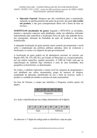 CURSO ON-LINE - CURSO REGULAR DE AFO EM EXERCÍCIOS
(ESAF, CESPE, FCC e FGV - mais de 300 questões apenas de 2009 e 2008)
                  PROFESSOR: SÉRGIO MENDES


      Operação Especial: Despesas que não contribuem para a manutenção,
      expansão ou aperfeiçoamento das ações de governo, das quais não resulta
      um produto, e não gera contraprestação direta sob a forma de bens ou
      serviços.

SUBTÍTULOS (localizador do gasto): Segundo o MTO/2010, as atividades,
projetos e operações especiais serão detalhados, ainda, em subtítulos, utilizados
especialmente para especificar a localização física da ação, não podendo haver,
por conseguinte, alteração da finalidade da ação, do produto e das metas
estabelecidas.

A adequada localização do gasto permite maior controle governamental e social
sobre a implantação das políticas públicas adotadas, além de evidenciar a
focalização, os custos e os impactos da ação governamental.

A localização do gasto poderá ser de abrangência nacional, no exterior, por
Região (NO, NE, CO, SD, SL), por Estado ou Município ou, excepcionalmente,
por um critério específico, quando necessário. A LDO da União veda que na
especificação do subtítulo haja referência a mais de uma localidade, área
geográfica ou beneficiário, se determinados.

Na União, o subtítulo representa o menor nível de categoria de programação e
será detalhado por esfera orçamentária, grupo de natureza de despesa,
modalidade de aplicação, identificador de uso e fonte de recursos, sendo o
produto e a unidade de medida os mesmos da ação orçamentária.

Na base do Sistema, o campo que identifica o Programa contém quatro (4)
dígitos.

                             1º        2º    3º        4º
                                       Programa

Já a Ação é identificada por um código alfanumérico de 8 dígitos:


                  1º    2º        3º   4º   5º    6º        7º   8º
                         Ação                     Subtítulo



Ao observar o 1º dígito do código pode-se identificar o tipo de ação:



                       www.pontodosconcursos.com.br
                                                                               12
 