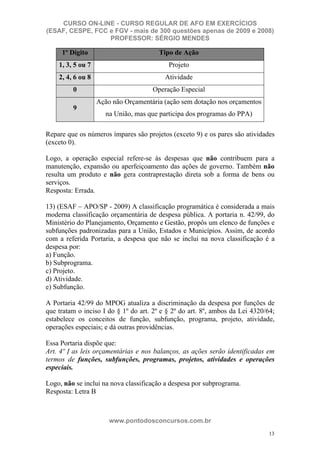 CURSO ON-LINE - CURSO REGULAR DE AFO EM EXERCÍCIOS
(ESAF, CESPE, FCC e FGV - mais de 300 questões apenas de 2009 e 2008)
                  PROFESSOR: SÉRGIO MENDES

     1º Dígito                          Tipo de Ação
    1, 3, 5 ou 7                           Projeto
    2, 4, 6 ou 8                          Atividade
         0                           Operação Especial
                   Ação não Orçamentária (ação sem dotação nos orçamentos
         9
                      na União, mas que participa dos programas do PPA)

Repare que os números ímpares são projetos (exceto 9) e os pares são atividades
(exceto 0).

Logo, a operação especial refere-se às despesas que não contribuem para a
manutenção, expansão ou aperfeiçoamento das ações de governo. Também não
resulta um produto e não gera contraprestação direta sob a forma de bens ou
serviços.
Resposta: Errada.

13) (ESAF – APO/SP - 2009) A classificação programática é considerada a mais
moderna classificação orçamentária de despesa pública. A portaria n. 42/99, do
Ministério do Planejamento, Orçamento e Gestão, propôs um elenco de funções e
subfunções padronizadas para a União, Estados e Municípios. Assim, de acordo
com a referida Portaria, a despesa que não se inclui na nova classificação é a
despesa por:
a) Função.
b) Subprograma.
c) Projeto.
d) Atividade.
e) Subfunção.

A Portaria 42/99 do MPOG atualiza a discriminação da despesa por funções de
que tratam o inciso I do § 1º do art. 2º e § 2º do art. 8º, ambos da Lei 4320/64;
estabelece os conceitos de função, subfunção, programa, projeto, atividade,
operações especiais; e dá outras providências.

Essa Portaria dispõe que:
Art. 4º N as leis orçamentárias e nos balanços, as ações serão identificadas em
termos de funções, subfunções, programas, projetos, atividades e operações
especiais.

Logo, não se inclui na nova classificação a despesa por subprograma.
Resposta: Letra B



                       www.pontodosconcursos.com.br
                                                                               13
 
