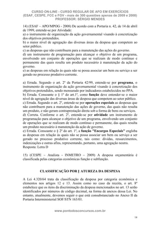 CURSO ON-LINE - CURSO REGULAR DE AFO EM EXERCÍCIOS
(ESAF, CESPE, FCC e FGV - mais de 300 questões apenas de 2009 e 2008)
                  PROFESSOR: SÉRGIO MENDES

14) (ESAF – APO/MPOG - 2008) De acordo com a Portaria n. 42, de 14 de abril
de 1999, entende-se por Atividade:
a) o instrumento de organização da ação governamental visando à concretização
dos objetivos pretendidos.
b) o maior nível de agregação das diversas áreas da despesa que competem ao
setor público.
c) as despesas que não contribuem para a manutenção das ações do governo.
d) um instrumento de programação para alcançar o objetivo de um programa,
envolvendo um conjunto de operações que se realizam de modo contínuo e
permanente das quais resulta um produto necessário à manutenção da ação do
governo.
e) as despesas em relação às quais não se possa associar um bem ou serviço a ser
gerado no processo produtivo corrente.

a) Errada. Segundo o art. 2º da Portaria 42/99, entende-se por programa, o
instrumento de organização da ação governamental visando à concretização dos
objetivos pretendidos, sendo mensurado por indicadores estabelecidos no PPA.
b) Errada. Consoante o § 1º do art.1º, como função deve entender-se o maior
nível de agregação das diversas áreas de despesa que competem ao setor público.
c) Errada. Segundo o art. 2º, entende-se por operações especiais as despesas que
não contribuem para a manutenção das ações de governo, das quais não resulta
um produto, e não geram contraprestação direta sob a forma de bens ou serviços.
d) Correta. Conforme o art. 2º, entende-se por atividade um instrumento de
programação para alcançar o objetivo de um programa, envolvendo um conjunto
de operações que se realizam de modo contínuo e permanente, das quais resulta
um produto necessário à manutenção da ação de governo.
e) Errada. Consoante o § 2º do art. 1º, a função "Encargos Especiais" engloba
as despesas em relação às quais não se possa associar um bem ou serviço a ser
gerado no processo produtivo corrente, tais como: dívidas, ressarcimentos,
indenizações e outras afins, representando, portanto, uma agregação neutra.
Resposta: Letra D

15) (CESPE – Analista - INMETRO – 2009) A despesa orçamentária é
classificada pelas categorias econômicas função e subfunção.


           CLASSIFICAÇÃO POR N ATUREZA DA DESPESA

A Lei 4.320/64 trata da classificação da despesa por categoria econômica e
elementos nos artigos 12 e 13. Assim como no caso da receita, o art. 8º
estabelece que os itens da discriminação da despesa mencionados no art. 13 serão
identificados por números de código decimal, na forma de anexos dessa Lei. No
entanto, atualmente, devemos seguir o que está consubstanciado no Anexo II da
Portaria Interministerial SOF/STN 163/01.


                      www.pontodosconcursos.com.br
                                                                              14
 