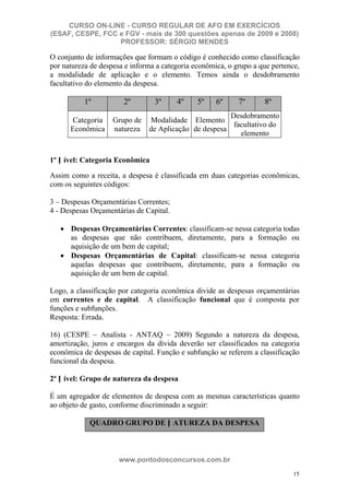 CURSO ON-LINE - CURSO REGULAR DE AFO EM EXERCÍCIOS
(ESAF, CESPE, FCC e FGV - mais de 300 questões apenas de 2009 e 2008)
                  PROFESSOR: SÉRGIO MENDES

O conjunto de informações que formam o código é conhecido como classificação
por natureza de despesa e informa a categoria econômica, o grupo a que pertence,
a modalidade de aplicação e o elemento. Temos ainda o desdobramento
facultativo do elemento da despesa.

           1º          2º        3º      4º    5º    6º     7º      8º
                                                       Desdobramento
      Categoria     Grupo de   Modalidade Elemento
                                                        facultativo do
      Econômica     natureza   de Aplicação de despesa
                                                          elemento


1º N ível: Categoria Econômica

Assim como a receita, a despesa é classificada em duas categorias econômicas,
com os seguintes códigos:

3 – Despesas Orçamentárias Correntes;
4 - Despesas Orçamentárias de Capital.

      Despesas Orçamentárias Correntes: classificam-se nessa categoria todas
      as despesas que não contribuem, diretamente, para a formação ou
      aquisição de um bem de capital;
      Despesas Orçamentárias de Capital: classificam-se nessa categoria
      aquelas despesas que contribuem, diretamente, para a formação ou
      aquisição de um bem de capital.

Logo, a classificação por categoria econômica divide as despesas orçamentárias
em correntes e de capital. A classificação funcional que é composta por
funções e subfunções.
Resposta: Errada.

16) (CESPE – Analista - ANTAQ – 2009) Segundo a natureza da despesa,
amortização, juros e encargos da dívida deverão ser classificados na categoria
econômica de despesas de capital. Função e subfunção se referem a classificação
funcional da despesa.

2º N ível: Grupo de natureza da despesa

É um agregador de elementos de despesa com as mesmas características quanto
ao objeto de gasto, conforme discriminado a seguir:

            QUADRO GRUPO DE N ATUREZA DA DESPESA



                      www.pontodosconcursos.com.br
                                                                              15
 