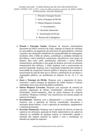 CURSO ON-LINE - CURSO REGULAR DE AFO EM EXERCÍCIOS
(ESAF, CESPE, FCC e FGV - mais de 300 questões apenas de 2009 e 2008)
                  PROFESSOR: SÉRGIO MENDES

                        1 - Pessoal e Encargos Sociais
                       2 - Juros e Encargos da Dívida
                        3 - Outras Despesas Correntes
                              4 - Investimentos
                           5 - Inversões financeiras
                         6 - Amortização da Dívida
                         9 - Reserva de Contingência



     Pessoal e Encargos Sociais: Despesas de natureza remuneratória
     decorrente do efetivo exercício de cargo, emprego ou função de confiança
     no setor público, do pagamento dos proventos de aposentadorias, reformas
     e pensões, das obrigações trabalhistas de responsabilidade do empregador,
     incidentes sobre a folha de salários, contribuição a entidades fechadas de
     previdência, outros benefícios assistenciais classificáveis neste grupo de
     despesa, bem como soldo, gratificações, adicionais e outros direitos
     remuneratórios, pertinentes a este grupo de despesa, previstos na estrutura
     remuneratória dos militares, e ainda, despesas com o ressarcimento de
     pessoal requisitado, despesas com a contratação temporária para atender a
     necessidade de excepcional interesse público e despesas com contratos de
     terceirização de mão-de-obra que se refiram à substituição de servidores e
     empregados públicos, em atendimento ao disposto no art. 18, § 1º, da
     LRF.
     Juros e Encargos da Dívida: Despesas com o pagamento de juros,
     comissões e outros encargos de operações de crédito internas e externas
     contratadas, bem como da dívida pública mobiliária.
     Outras Despesas Correntes: Despesas com aquisição de material de
     consumo, pagamento de diárias, contribuições, subvenções, auxílio-
     alimentação, auxílio-transporte, além de outras despesas da categoria
     econômica "Despesas Correntes" não classificáveis nos demais grupos de
     natureza de despesa.
     Investimentos: Despesas com o planejamento e a execução de obras,
     inclusive com a aquisição de imóveis considerados necessários à
     realização destas últimas, e com a aquisição de instalações, equipamentos
     e material permanente.
     Inversões Financeiras: Despesas com a aquisição de imóveis ou bens de
     capital já em utilização; aquisição de títulos representativos do capital de
     empresas ou entidades de qualquer espécie, já constituídas, quando a
     operação não importe aumento do capital; e com a constituição ou
     aumento do capital de empresas.


                    www.pontodosconcursos.com.br
                                                                              16
 