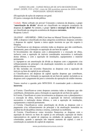 CURSO ON-LINE - CURSO REGULAR DE AFO EM EXERCÍCIOS
(ESAF, CESPE, FCC e FGV - mais de 300 questões apenas de 2009 e 2008)
                  PROFESSOR: SÉRGIO MENDES

(D) aquisição de ações de empresas em geral.
(E) juros e encargos da dívida pública.

Cuidado: Muito cobrado em provas! Consoante a natureza da despesa, o grupo
“amortização da dívida” deverá ser classificado na categoria econômica de
despesas de capital. No entanto, o grupo “juros e encargos da dívida” deverá
ser classificado na categoria econômica de despesas correntes.
Resposta: Letra E

18) (ESAF – APO/MPOG - 2008) Com base no Manual Técnico do Orçamento -
2008, a despesa é classificada em duas categorias econômicas: despesas correntes
e despesas de capital. Aponte a única opção incorreta no que diz respeito à
Despesa.
a) Classificam-se em despesas correntes todas as despesas que não contribuem,
diretamente, para a formação ou aquisição de um bem de capital.
b) Investimentos são despesas com o planejamento e a execução de obras,
inclusive com a aquisição de imóveis considerados necessários à realização
destas últimas, e com a aquisição de instalações, equipamentos e material
permanente.
c) Agrupam-se em amortização da dívida as despesas com o pagamento e/ou
refinanciamento do principal e da atualização monetária ou cambial da dívida
pública interna ou externa.
d) São incluídas em inversões financeiras as despesas com a aquisição de
imóveis ou bens de capital já em utilização.
e) Classificam-se em despesas de capital aquelas despesas que contribuem,
diretamente, para a formação ou aquisição de um bem de capital, incluindo-se as
despesas com o pagamento de juros e comissões de operações de crédito internas.

Vamos resolver a questão pelo MTO/2010. O examinador pede a alternativa
incorreta:

a) Correta. Classificam-se como despesas correntes todas as despesas que não
contribuem, diretamente, para a formação ou aquisição de um bem de capital.
b) Correta. Classificam-se como investimentos as despesas com o planejamento e
a execução de obras, inclusive com a aquisição de imóveis considerados
necessários à realização destas últimas, e com a aquisição de instalações,
equipamentos e material permanente.
c) Correta. Classificam-se como amortização da dívida as despesas com o
pagamento e/ou refinanciamento do principal e da atualização monetária ou
cambial da dívida pública interna e externa, contratual ou mobiliária.
d) Correta. Classificam-se como inversões financeiras as despesas com a
aquisição de imóveis ou bens de capital já em utilização; aquisição de títulos
representativos do capital de empresas ou entidades de qualquer espécie, já
constituídas, quando a operação não importe aumento do capital; e com a
constituição ou aumento do capital de empresas.

                      www.pontodosconcursos.com.br
                                                                              18
 