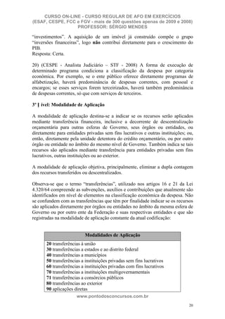 CURSO ON-LINE - CURSO REGULAR DE AFO EM EXERCÍCIOS
(ESAF, CESPE, FCC e FGV - mais de 300 questões apenas de 2009 e 2008)
                  PROFESSOR: SÉRGIO MENDES

“investimentos”. A aquisição de um imóvel já construído compõe o grupo
“inversões financeiras”, logo não contribui diretamente para o crescimento do
PIB.
Resposta: Certa.

20) (CESPE - Analista Judiciário – STF - 2008) A forma de execução de
determinado programa condiciona a classificação da despesa por categoria
econômica. Por exemplo, se o ente público oferece diretamente programas de
alfabetização, haverá predominância de despesas correntes, com pessoal e
encargos; se esses serviços forem terceirizados, haverá também predominância
de despesas correntes, só que com serviços de terceiros.

3º N ível: Modalidade de Aplicação

A modalidade de aplicação destina-se a indicar se os recursos serão aplicados
mediante transferência financeira, inclusive a decorrente de descentralização
orçamentária para outras esferas de Governo, seus órgãos ou entidades, ou
diretamente para entidades privadas sem fins lucrativos e outras instituições; ou,
então, diretamente pela unidade detentora do crédito orçamentário, ou por outro
órgão ou entidade no âmbito do mesmo nível de Governo. Também indica se tais
recursos são aplicados mediante transferência para entidades privadas sem fins
lucrativos, outras instituições ou ao exterior.

A modalidade de aplicação objetiva, principalmente, eliminar a dupla contagem
dos recursos transferidos ou descentralizados.

Observa-se que o termo “transferências”, utilizado nos artigos 16 e 21 da Lei
4.320/64 compreende as subvenções, auxílios e contribuições que atualmente são
identificados em nível de elementos na classificação econômica da despesa. Não
se confundem com as transferências que têm por finalidade indicar se os recursos
são aplicados diretamente por órgãos ou entidades no âmbito da mesma esfera de
Governo ou por outro ente da Federação e suas respectivas entidades e que são
registradas na modalidade de aplicação constante da atual codificação:


                           Modalidades de Aplicação
       20 transferências à união
       30 transferências a estados e ao distrito federal
       40 transferências a municípios
       50 transferências a instituições privadas sem fins lucrativos
       60 transferências a instituições privadas com fins lucrativos
       70 transferências a instituições multigovernamentais
       71 transferências a consórcios públicos
       80 transferências ao exterior
       90 aplicações diretas
                      www.pontodosconcursos.com.br
                                                                                20
 
