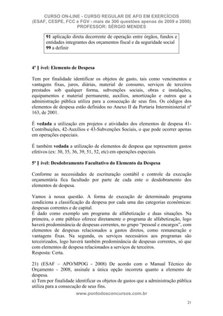 CURSO ON-LINE - CURSO REGULAR DE AFO EM EXERCÍCIOS
(ESAF, CESPE, FCC e FGV - mais de 300 questões apenas de 2009 e 2008)
                  PROFESSOR: SÉRGIO MENDES

       91 aplicação direta decorrente de operação entre órgãos, fundos e
       entidades integrantes dos orçamentos fiscal e da seguridade social
       99 a definir



4º N ível: Elemento de Despesa

Tem por finalidade identificar os objetos de gasto, tais como vencimentos e
vantagens fixas, juros, diárias, material de consumo, serviços de terceiros
prestados sob qualquer forma, subvenções sociais, obras e instalações,
equipamentos e material permanente, auxílios, amortização e outros que a
administração pública utiliza para a consecução de seus fins. Os códigos dos
elementos de despesa estão definidos no Anexo II da Portaria Interministerial nº
163, de 2001.

É vedada a utilização em projetos e atividades dos elementos de despesa 41-
Contribuições, 42-Auxílios e 43-Subvenções Sociais, o que pode ocorrer apenas
em operações especiais.

É também vedada a utilização de elementos de despesa que representem gastos
efetivos (ex: 30, 35, 36, 39, 51, 52, etc) em operações especiais.

5º N ível: Desdobramento Facultativo do Elemento da Despesa

Conforme as necessidades de escrituração contábil e controle da execução
orçamentária fica facultado por parte de cada ente o desdobramento dos
elementos de despesa.

Vamos à nossa questão. A forma de execução de determinado programa
condiciona a classificação da despesa por cada uma das categorias econômicas:
despesas correntes e de capital.
É dado como exemplo um programa de alfabetização e duas situações. Na
primeira, o ente público oferece diretamente o programa de alfabetização, logo
haverá predominância de despesas correntes, no grupo “pessoal e encargos”, com
elementos de despesas relacionados a gastos diretos, como remuneração e
vantagens fixas. Na segunda, os serviços necessários aos programas são
terceirizados, logo haverá também predominância de despesas correntes, só que
com elementos de despesa relacionados a serviços de terceiros.
Resposta: Certa.

21) (ESAF – APO/MPOG - 2008) De acordo com o Manual Técnico do
Orçamento - 2008, assinale a única opção incorreta quanto a elemento de
despesa.
a) Tem por finalidade identificar os objetos de gastos que a administração pública
utiliza para a consecução de seus fins.
                      www.pontodosconcursos.com.br
                                                                               21
 