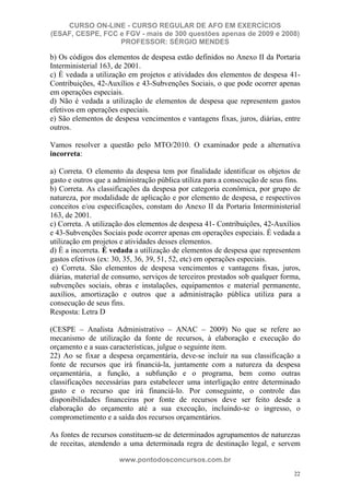 CURSO ON-LINE - CURSO REGULAR DE AFO EM EXERCÍCIOS
(ESAF, CESPE, FCC e FGV - mais de 300 questões apenas de 2009 e 2008)
                  PROFESSOR: SÉRGIO MENDES

b) Os códigos dos elementos de despesa estão definidos no Anexo II da Portaria
Interministerial 163, de 2001.
c) É vedada a utilização em projetos e atividades dos elementos de despesa 41-
Contribuições, 42-Auxílios e 43-Subvenções Sociais, o que pode ocorrer apenas
em operações especiais.
d) Não é vedada a utilização de elementos de despesa que representem gastos
efetivos em operações especiais.
e) São elementos de despesa vencimentos e vantagens fixas, juros, diárias, entre
outros.

Vamos resolver a questão pelo MTO/2010. O examinador pede a alternativa
incorreta:

a) Correta. O elemento da despesa tem por finalidade identificar os objetos de
gasto e outros que a administração pública utiliza para a consecução de seus fins.
b) Correta. As classificações da despesa por categoria econômica, por grupo de
natureza, por modalidade de aplicação e por elemento de despesa, e respectivos
conceitos e/ou especificações, constam do Anexo II da Portaria Interministerial
163, de 2001.
c) Correta. A utilização dos elementos de despesa 41- Contribuições, 42-Auxílios
e 43-Subvenções Sociais pode ocorrer apenas em operações especiais. É vedada a
utilização em projetos e atividades desses elementos.
d) É a incorreta. É vedada a utilização de elementos de despesa que representem
gastos efetivos (ex: 30, 35, 36, 39, 51, 52, etc) em operações especiais.
 e) Correta. São elementos de despesa vencimentos e vantagens fixas, juros,
diárias, material de consumo, serviços de terceiros prestados sob qualquer forma,
subvenções sociais, obras e instalações, equipamentos e material permanente,
auxílios, amortização e outros que a administração pública utiliza para a
consecução de seus fins.
Resposta: Letra D

(CESPE – Analista Administrativo – ANAC – 2009) No que se refere ao
mecanismo de utilização da fonte de recursos, à elaboração e execução do
orçamento e a suas características, julgue o seguinte item.
22) Ao se fixar a despesa orçamentária, deve-se incluir na sua classificação a
fonte de recursos que irá financiá-la, juntamente com a natureza da despesa
orçamentária, a função, a subfunção e o programa, bem como outras
classificações necessárias para estabelecer uma interligação entre determinado
gasto e o recurso que irá financiá-lo. Por conseguinte, o controle das
disponibilidades financeiras por fonte de recursos deve ser feito desde a
elaboração do orçamento até a sua execução, incluindo-se o ingresso, o
comprometimento e a saída dos recursos orçamentários.

As fontes de recursos constituem-se de determinados agrupamentos de naturezas
de receitas, atendendo a uma determinada regra de destinação legal, e servem

                      www.pontodosconcursos.com.br
                                                                               22
 