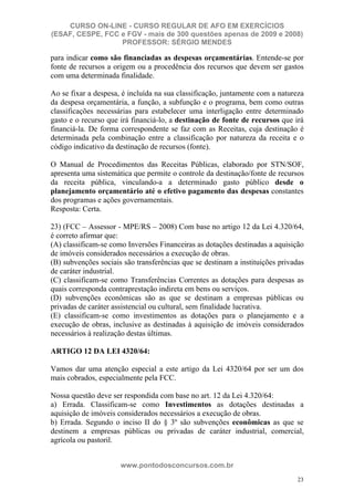 CURSO ON-LINE - CURSO REGULAR DE AFO EM EXERCÍCIOS
(ESAF, CESPE, FCC e FGV - mais de 300 questões apenas de 2009 e 2008)
                  PROFESSOR: SÉRGIO MENDES

para indicar como são financiadas as despesas orçamentárias. Entende-se por
fonte de recursos a origem ou a procedência dos recursos que devem ser gastos
com uma determinada finalidade.

Ao se fixar a despesa, é incluída na sua classificação, juntamente com a natureza
da despesa orçamentária, a função, a subfunção e o programa, bem como outras
classificações necessárias para estabelecer uma interligação entre determinado
gasto e o recurso que irá financiá-lo, a destinação de fonte de recursos que irá
financiá-la. De forma correspondente se faz com as Receitas, cuja destinação é
determinada pela combinação entre a classificação por natureza da receita e o
código indicativo da destinação de recursos (fonte).

O Manual de Procedimentos das Receitas Públicas, elaborado por STN/SOF,
apresenta uma sistemática que permite o controle da destinação/fonte de recursos
da receita pública, vinculando-a a determinado gasto público desde o
planejamento orçamentário até o efetivo pagamento das despesas constantes
dos programas e ações governamentais.
Resposta: Certa.

23) (FCC – Assessor - MPE/RS – 2008) Com base no artigo 12 da Lei 4.320/64,
é correto afirmar que:
(A) classificam-se como Inversões Financeiras as dotações destinadas a aquisição
de imóveis considerados necessários a execução de obras.
(B) subvenções sociais são transferências que se destinam a instituições privadas
de caráter industrial.
(C) classificam-se como Transferências Correntes as dotações para despesas as
quais corresponda contraprestação indireta em bens ou serviços.
(D) subvenções econômicas são as que se destinam a empresas públicas ou
privadas de caráter assistencial ou cultural, sem finalidade lucrativa.
(E) classificam-se como investimentos as dotações para o planejamento e a
execução de obras, inclusive as destinadas à aquisição de imóveis considerados
necessários à realização destas últimas.

ARTIGO 12 DA LEI 4320/64:

Vamos dar uma atenção especial a este artigo da Lei 4320/64 por ser um dos
mais cobrados, especialmente pela FCC.

Nossa questão deve ser respondida com base no art. 12 da Lei 4.320/64:
a) Errada. Classificam-se como Investimentos as dotações destinadas a
aquisição de imóveis considerados necessários a execução de obras.
b) Errada. Segundo o inciso II do § 3º são subvenções econômicas as que se
destinem a empresas públicas ou privadas de caráter industrial, comercial,
agrícola ou pastoril.


                      www.pontodosconcursos.com.br
                                                                               23
 