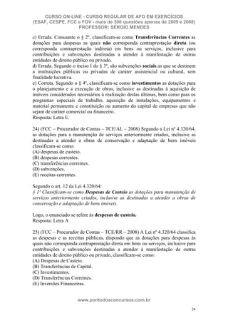 CURSO ON-LINE - CURSO REGULAR DE AFO EM EXERCÍCIOS
(ESAF, CESPE, FCC e FGV - mais de 300 questões apenas de 2009 e 2008)
                  PROFESSOR: SÉRGIO MENDES

c) Errada. Consoante o § 2º, classificam-se como Transferências Correntes as
dotações para despesas as quais não corresponda contraprestação direta (ou
corresponda contraprestação indireta) em bens ou serviços, inclusive para
contribuições e subvenções destinadas a atender à manifestação de outras
entidades de direito público ou privado.
d) Errada. Segundo o inciso I do § 3º, são subvenções sociais as que se destinem
a instituições públicas ou privadas de caráter assistencial ou cultural, sem
finalidade lucrativa.
e) Correta. Segundo o § 4º, classificam-se como investimentos as dotações para
o planejamento e a execução de obras, inclusive as destinadas à aquisição de
imóveis considerados necessários à realização destas últimas, bem como para os
programas especiais de trabalho, aquisição de instalações, equipamentos e
material permanente e constituição ou aumento do capital de empresas que não
sejam de caráter comercial ou financeiro.
Resposta: Letra E.

24) (FCC – Procurador de Contas – TCE/AL – 2008) Segundo a Lei nº 4.320/64,
as dotações para a manutenção de serviços anteriormente criados, inclusive as
destinadas a atender a obras de conservação e adaptação de bens imóveis
classificam-se como:
(A) despesas de custeio.
(B) despesas correntes.
(C) transferências correntes.
(D) subvenções.
(E) receitas correntes.

Segundo o art. 12 da Lei 4.320/64:
§ 1º Classificam-se como Despesas de Custeio as dotações para manutenção de
serviços anteriormente criados, inclusive as destinadas a atender a obras de
conservação e adaptação de bens imóveis.

Logo, o enunciado se refere às despesas de custeio.
Resposta: Letra A

25) (FCC – Procurador de Contas – TCE/RR – 2008) A Lei nº 4.320/64 classifica
as despesas e as receitas públicas, dispondo que as dotações para despesas às
quais não corresponda contraprestação direta em bens ou serviços, inclusive para
contribuições e subvenções destinadas a atender à manifestação de outras
entidades de direito público ou privado, classificam-se como:
(A) Despesas de Custeio.
(B) Transferências de Capital.
(C) Investimentos.
(D) Transferências Correntes.
(E) Inversões Financeiras.


                      www.pontodosconcursos.com.br
                                                                              24
 