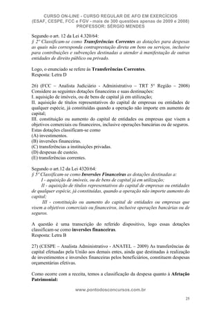 CURSO ON-LINE - CURSO REGULAR DE AFO EM EXERCÍCIOS
(ESAF, CESPE, FCC e FGV - mais de 300 questões apenas de 2009 e 2008)
                  PROFESSOR: SÉRGIO MENDES

Segundo o art. 12 da Lei 4.320/64:
§ 2º Classificam-se como Transferências Correntes as dotações para despesas
as quais não corresponda contraprestação direta em bens ou serviços, inclusive
para contribuições e subvenções destinadas a atender à manifestação de outras
entidades de direito público ou privado.

Logo, o enunciado se refere às Transferências Correntes.
Resposta: Letra D

26) (FCC – Analista Judiciário - Administrativo – TRT 5° Região – 2008)
Considere as seguintes dotações financeiras e suas destinações:
I. aquisição de imóveis, ou de bens de capital já em utilização;
II. aquisição de títulos representativos do capital de empresas ou entidades de
qualquer espécie, já constituídas quando a operação não importe em aumento de
capital;
III. constituição ou aumento do capital de entidades ou empresas que visem a
objetivos comerciais ou financeiros, inclusive operações bancárias ou de seguros.
Estas dotações classificam-se como
(A) investimentos.
(B) inversões financeiras.
(C) transferências a instituições privadas.
(D) despesas de custeio.
(E) transferências correntes.

Segundo o art.12 da Lei 4320/64:
§ 5º Classificam-se como Inversões Financeiras as dotações destinadas a:
     I - aquisição de imóveis, ou de bens de capital já em utilização;
     II - aquisição de títulos representativos do capital de empresas ou entidades
de qualquer espécie, já constituídas, quando a operação não importe aumento do
capital;
      III - constituição ou aumento do capital de entidades ou empresas que
visem a objetivos comerciais ou financeiros, inclusive operações bancárias ou de
seguros.

A questão é uma transcrição do referido dispositivo, logo essas dotações
classificam-se como inversões financeiras.
Resposta: Letra B

27) (CESPE – Analista Administrativo - ANATEL – 2009) As transferências de
capital efetuadas pela União aos demais entes, ainda que destinadas à realização
de investimentos e inversões financeiras pelos beneficiários, constituem despesas
orçamentárias efetivas.

Como ocorre com a receita, temos a classificação da despesa quanto à Afetação
Patrimonial:

                      www.pontodosconcursos.com.br
                                                                                25
 