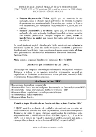 CURSO ON-LINE - CURSO REGULAR DE AFO EM EXERCÍCIOS
   (ESAF, CESPE, FCC e FGV - mais de 300 questões apenas de 2009 e 2008)
                     PROFESSOR: SÉRGIO MENDES


          Despesa Orçamentária Efetiva: aquela que, no momento da sua
          realização, reduz a situação líquida patrimonial da entidade. Exemplos:
          despesas correntes, exceto aquisição de materiais para estoque e a despesa
          com adiantamento, que representam fatos permutativos e, assim, são não-
          efetivas.
          Despesa Orçamentária N ão-Efetiva: aquela que, no momento da sua
          realização, não reduz a situação líquida patrimonial da entidade e constitui
          fato contábil permutativo. Exemplo: despesa de capital, exceto as
          transferências de capital que causam decréscimo patrimonial e, assim,
          são efetivas.

   As transferências de capital efetuadas pela União aos demais entes diminui o
   patrimônio líquido da União pela saída de recursos e aumenta o patrimônio
   líquido do ente beneficiário. Logo, constituem despesas orçamentárias efetivas,
   ainda que destinadas à realização de investimentos e inversões financeiras.
   Resposta: Certa.

   Ainda temos as seguintes classificações constantes do MTO/2010:

                  Classificação por Identificador de Uso - IDUSO

   Esse código vem completar a informação concernente à aplicação dos recursos e
   destina-se a indicar se os recursos compõem contrapartida nacional de
   empréstimos ou de doações ou destinam-se a outras aplicações, constando da lei
   orçamentária e de seus créditos adicionais.
   CÓ
                            Identificador de Uso - IDUSO
0 Recursos não destinados à contrapartida
1 Contrapartida – Banco Internacional para a Reconstrução e o Desenvolvimento - BIRD
2 Contrapartida – Banco Interamericano de Desenvolvimento - BID
3 Contrapartida de empréstimos com enfoque setorial amplo
4 Contrapartida de outros empréstimos
5 Contrapartida de doações
   DESCRIÇÃO
   Classificação por Identificador de Doação e de Operação de Crédito - IDOC

   O IDOC identifica as doações de entidades internacionais ou operações de
   crédito contratuais alocadas nas ações orçamentárias, com ou sem contrapartida
   de recursos da União. Os gastos referentes à contrapartida de empréstimos serão
   programados com o Identificador de Uso – IDUSO – igual a 1, 2, 3 ou 4 e o
   IDOC com o número da respectiva operação de crédito, enquanto que, para as
   contrapartidas de doações serão utilizados o IDUSO 5 e respectivo IDOC.


                         www.pontodosconcursos.com.br
                                                                                   26
 
