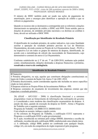 CURSO ON-LINE - CURSO REGULAR DE AFO EM EXERCÍCIOS
   (ESAF, CESPE, FCC e FGV - mais de 300 questões apenas de 2009 e 2008)
                     PROFESSOR: SÉRGIO MENDES

   O número do IDOC também pode ser usado nas ações de pagamento de
   amortização, juros e encargos para identificar a operação de crédito a que se
   referem os pagamentos.

   Quando os recursos não se destinarem a contrapartida nem se referirem a doações
   internacionais ou operações de crédito, o IDOC será 9999. Neste sentido, para as
   doações de pessoas, de entidades privadas nacionais e as destinas ao combate à
   fome, deverá ser utilizado o IDOC 9999.

               Classificação por Identificador de Resultado Primário

   O identificador de resultado primário, de caráter indicativo, tem como finalidade
   auxiliar a apuração do resultado primário previsto na Lei de Diretrizes
   Orçamentárias, devendo constar no Projeto de Lei Orçamentária Anual – PLOA e
   na respectiva Lei em todos os grupos de natureza da despesa, identificando, de
   acordo com a metodologia de cálculo das necessidades de financiamento, cujo
   demonstrativo constará em anexo à Lei Orçamentária.

   Conforme estabelecido no § 5º do art. 7º da LDO-2010, nenhuma ação poderá
   conter, simultaneamente, dotações destinadas a despesas financeiras e primárias,
   ressalvada a reserva de contingência.
   CÓDIGO DESCRIÇÃO
                       Identificador de Resultado Primário
0 Financeira
1 Primária obrigatória, ou seja, aquelas que constituem obrigações constitucionais ou
legais da União e constem da Seção I do Anexo V da LDO -2010.
2 Primária discricionária, assim consideradas aquelas não incluídas no anexo específico
citado no item anterior.
3 Despesas relativas ao Projeto-Piloto de Investimentos Públicos –PPI.
4 Despesas constantes do orçamento de investimento das empresas estatais que não
impactam o resultado primário.

   28) (ESAF – AFC/CGU - 2008) A classificação funcional e a estrutura
   programática visam ao fornecimento de informações das realizações do governo
   e é considerada a mais moderna das classificações orçamentárias da despesa. A
   junção das duas, quando da execução da despesa no SIAFI , forma o Programa
   de Trabalho com a seguinte estrutura:
   Programa de Trabalho: AA.BBB.CCCC.DDDD.EEEE
   Com relação ao assunto, indique a opção correta.
   a) Na estrutura do Programa de Trabalho, a codificação CCCC representa o
   Programa e a codificação EEEE a ação governamental.
   b) A ação, reconhecida na estrutura pelo código DDDD, determina a escolha da
   subfunção, reconhecida pela codificação BBB, estabelecendo uma relação única.
   c) A subfunção, código BBB, poderá ser combinada com qualquer função,
   código AA, em razão da competência do órgão responsável pelo programa.
                         www.pontodosconcursos.com.br
                                                                                  27
 