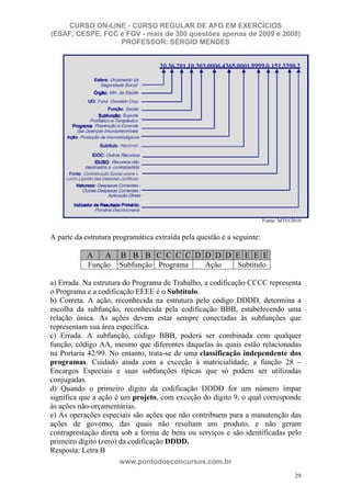 CURSO ON-LINE - CURSO REGULAR DE AFO EM EXERCÍCIOS
(ESAF, CESPE, FCC e FGV - mais de 300 questões apenas de 2009 e 2008)
                  PROFESSOR: SÉRGIO MENDES




                                                                        Fonte: MTO/2010


A parte da estrutura programática extraída pela questão é a seguinte:

            A     A    B B B C C C C D D D D E E E E
            Função    Subfunção Programa          Ação       Subtítulo

a) Errada. Na estrutura do Programa de Trabalho, a codificação CCCC representa
o Programa e a codificação EEEE é o Subtítulo.
b) Correta. A ação, reconhecida na estrutura pelo código DDDD, determina a
escolha da subfunção, reconhecida pela codificação BBB, estabelecendo uma
relação única. As ações devem estar sempre conectadas às subfunções que
representam sua área específica.
c) Errada. A subfunção, código BBB, poderá ser combinada com qualquer
função, código AA, mesmo que diferentes daquelas às quais estão relacionadas
na Portaria 42/99. No entanto, trata-se de uma classificação independente dos
programas. Cuidado ainda com a exceção à matricialidade, a função 28 –
Encargos Especiais e suas subfunções típicas que só podem ser utilizadas
conjugadas.
d) Quando o primeiro dígito da codificação DDDD for um número ímpar
significa que a ação é um projeto, com exceção do dígito 9, o qual corresponde
às ações não-orçamentárias.
e) As operações especiais são ações que não contribuem para a manutenção das
ações de governo, das quais não resultam um produto, e não geram
contraprestação direta sob a forma de bens ou serviços e são identificadas pelo
primeiro dígito (zero) da codificação DDDD.
Resposta: Letra B
                      www.pontodosconcursos.com.br
                                                                                    29
 