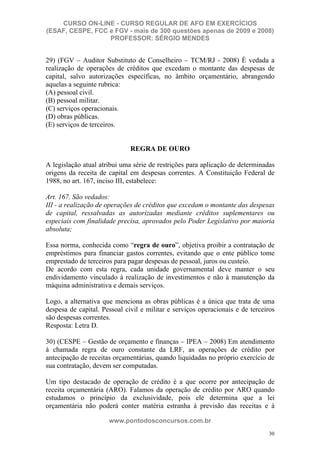 CURSO ON-LINE - CURSO REGULAR DE AFO EM EXERCÍCIOS
(ESAF, CESPE, FCC e FGV - mais de 300 questões apenas de 2009 e 2008)
                  PROFESSOR: SÉRGIO MENDES


29) (FGV – Auditor Substituto de Conselheiro – TCM/RJ - 2008) É vedada a
realização de operações de créditos que excedam o montante das despesas de
capital, salvo autorizações específicas, no âmbito orçamentário, abrangendo
aquelas a seguinte rubrica:
(A) pessoal civil.
(B) pessoal militar.
(C) serviços operacionais.
(D) obras públicas.
(E) serviços de terceiros.


                              REGRA DE OURO

A legislação atual atribui uma série de restrições para aplicação de determinadas
origens da receita de capital em despesas correntes. A Constituição Federal de
1988, no art. 167, inciso III, estabelece:

Art. 167. São vedados:
III - a realização de operações de créditos que excedam o montante das despesas
de capital, ressalvadas as autorizadas mediante créditos suplementares ou
especiais com finalidade precisa, aprovados pelo Poder Legislativo por maioria
absoluta;

Essa norma, conhecida como “regra de ouro”, objetiva proibir a contratação de
empréstimos para financiar gastos correntes, evitando que o ente público tome
emprestado de terceiros para pagar despesas de pessoal, juros ou custeio.
De acordo com esta regra, cada unidade governamental deve manter o seu
endividamento vinculado à realização de investimentos e não à manutenção da
máquina administrativa e demais serviços.

Logo, a alternativa que menciona as obras públicas é a única que trata de uma
despesa de capital. Pessoal civil e militar e serviços operacionais e de terceiros
são despesas correntes.
Resposta: Letra D.

30) (CESPE – Gestão de orçamento e finanças – IPEA – 2008) Em atendimento
à chamada regra de ouro constante da LRF, as operações de crédito por
antecipação de receitas orçamentárias, quando liquidadas no próprio exercício de
sua contratação, devem ser computadas.

Um tipo destacado de operação de crédito é a que ocorre por antecipação de
receita orçamentária (ARO). Falamos da operação de crédito por ARO quando
estudamos o princípio da exclusividade, pois ele determina que a lei
orçamentária não poderá conter matéria estranha à previsão das receitas e à

                      www.pontodosconcursos.com.br
                                                                                30
 