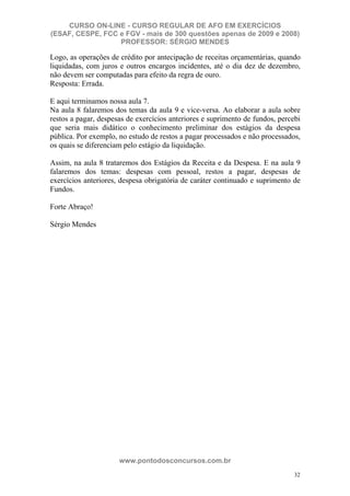 CURSO ON-LINE - CURSO REGULAR DE AFO EM EXERCÍCIOS
(ESAF, CESPE, FCC e FGV - mais de 300 questões apenas de 2009 e 2008)
                  PROFESSOR: SÉRGIO MENDES

Logo, as operações de crédito por antecipação de receitas orçamentárias, quando
liquidadas, com juros e outros encargos incidentes, até o dia dez de dezembro,
não devem ser computadas para efeito da regra de ouro.
Resposta: Errada.

E aqui terminamos nossa aula 7.
Na aula 8 falaremos dos temas da aula 9 e vice-versa. Ao elaborar a aula sobre
restos a pagar, despesas de exercícios anteriores e suprimento de fundos, percebi
que seria mais didático o conhecimento preliminar dos estágios da despesa
pública. Por exemplo, no estudo de restos a pagar processados e não processados,
os quais se diferenciam pelo estágio da liquidação.

Assim, na aula 8 trataremos dos Estágios da Receita e da Despesa. E na aula 9
falaremos dos temas: despesas com pessoal, restos a pagar, despesas de
exercícios anteriores, despesa obrigatória de caráter continuado e suprimento de
Fundos.

Forte Abraço!

Sérgio Mendes




                      www.pontodosconcursos.com.br
                                                                               32
 