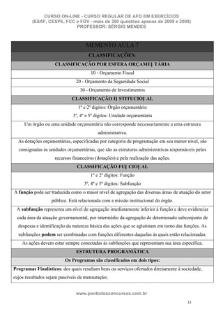 CURSO ON-LINE - CURSO REGULAR DE AFO EM EXERCÍCIOS
         (ESAF, CESPE, FCC e FGV - mais de 300 questões apenas de 2009 e 2008)
                           PROFESSOR: SÉRGIO MENDES



                                    MEMENTO AULA 7
                                     CLASSIFICAÇÕES:
                    CLASSIFICAÇÃO POR ESFERA ORÇAMEN TÁRIA
                                      10 - Orçamento Fiscal
                               20 - Orçamento da Seguridade Social
                                 30 - Orçamento de Investimentos
                             CLASSIFICAÇÃO IN STITUCION AL
                                1º e 2º dígitos: Órgão orçamentário
                             3º, 4º e 5º dígitos: Unidade orçamentária
     Um órgão ou uma unidade orçamentária não corresponde necessariamente a uma estrutura
                                          administrativa.
  As dotações orçamentárias, especificadas por categoria de programação em seu menor nível, são
  consignadas às unidades orçamentárias, que são as estruturas administrativas responsáveis pelos
                    recursos financeiros (dotações) e pela realização das ações.
                               CLASSIFICAÇÃO FUN CION AL
                                      1º e 2º dígitos: Função
                                   3º, 4º e 5º dígitos: Subfunção
A função pode ser traduzida como o maior nível de agregação das diversas áreas de atuação do setor
                   público. Está relacionada com a missão institucional do órgão.
 A subfunção representa um nível de agregação imediatamente inferior à função e deve evidenciar
 cada área da atuação governamental, por intermédio da agregação de determinado subconjunto de
  despesas e identificação da natureza básica das ações que se aglutinam em torno das funções. As
  subfunções podem ser combinadas com funções diferentes daquelas às quais estão relacionadas.
    As ações devem estar sempre conectadas às subfunções que representam sua área específica.
                               ESTRUTURA PROGRAMÁTICA
                         Os Programas são classificados em dois tipos:
Programas Finalísticos: dos quais resultam bens ou serviços ofertados diretamente à sociedade,
cujos resultados sejam passíveis de mensuração;


                               www.pontodosconcursos.com.br
                                                                                       33
 