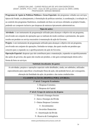 CURSO ON-LINE - CURSO REGULAR DE AFO EM EXERCÍCIOS
         (ESAF, CESPE, FCC e FGV - mais de 300 questões apenas de 2009 e 2008)
                           PROFESSOR: SÉRGIO MENDES

Programas de Apoio às Políticas Públicas e Áreas Especiais: são programas voltados aos serviços
típicos de Estado, ao planejamento, à formulação de políticas setoriais, à coordenação, à avaliação ou
ao controle dos programas finalísticos, resultando em bens ou serviços ofertados ao próprio Estado,
podendo ser composto inclusive por despesas de natureza tipicamente administrativas.
                                          Tipos de ações:
Atividade: é um instrumento de programação utilizado para alcançar o objetivo de um programa,
envolvendo um conjunto de operações que se realizam de modo contínuo e permanente, das quais
resulta um produto ou serviço necessário à manutenção da ação de Governo.
Projeto: é um instrumento de programação utilizado para alcançar o objetivo de um programa,
envolvendo um conjunto de operações, limitadas no tempo, das quais resulta um produto que
concorre para a expansão ou o aperfeiçoamento da ação de Governo.
Operação Especial: despesas que não contribuem para a manutenção, expansão ou aperfeiçoamento
das ações de governo, das quais não resulta um produto, e não gera contraprestação direta sob a
forma de bens ou serviços.
                                  Subtítulo (localizador do gasto):
   As atividades, projetos e operações especiais serão detalhados, ainda, em subtítulos, utilizados
  especialmente para especificar a localização física da ação, não podendo haver, por conseguinte,
                alteração da finalidade da ação, do produto e das metas estabelecidas.
                      CLASSIFICAÇÃO DA DESPESA POR N ATUREZA
                                  1º nível: Categoria Econômica
                                       3. Despesas Correntes;
                                       4. Despesas de Capital.
                              2º nível: Grupo de natureza da despesa
                                    1 - Pessoal e Encargos Sociais
                                   2 - Juros e Encargos da Dívida
                                   3 - Outras Despesas Correntes
                                          4 - Investimentos
                                      5 - Inversões financeiras
                                     6 - Amortização da Dívida
                                    9 - Reserva de Contingência

                                www.pontodosconcursos.com.br
                                                                                          34
 