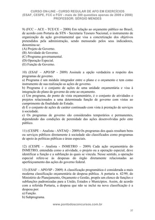 CURSO ON-LINE - CURSO REGULAR DE AFO EM EXERCÍCIOS
(ESAF, CESPE, FCC e FGV - mais de 300 questões apenas de 2009 e 2008)
                  PROFESSOR: SÉRGIO MENDES


9) (FCC – ACE - TCE/CE – 2008) Em relação ao orçamento público no Brasil,
de acordo com Portaria da STN - Secretaria Tesouro Nacional, o instrumento de
organização da ação governamental que visa a concretização dos objetivos
pretendidos pela administração, sendo mensurado pelos seus indicadores,
denomina-se:
(A) Projeto de Governo.
(B) Atividade de Governo.
(C) Programa governamental.
(D) Operação Especial.
(E) Função de Governo.

10) (ESAF – APO/SP - 2009) Assinale a opção verdadeira a respeito dos
programas de governo.
a) Programa é um módulo integrador entre o plano e o orçamento e tem como
instrumento de sua realização as ações de governo.
b) Programa é o conjunto de ações de uma unidade orçamentária e visa à
integração do plano de governo do ente ao orçamento.
c) Um programa, do ponto de vista orçamentário, é o conjunto de atividades e
projetos relacionados a uma determinada função de governo com vistas ao
cumprimento da finalidade do Estado.
d) É o conjunto de ações de caráter continuado com vista à prestação de serviços
à sociedade.
e) Os programas de governo são considerados temporários e permanentes,
dependendo das condições de perenidade das ações desenvolvidas pelo ente
público.

11) (CESPE – Analista - ANTAQ – 2009) Os programas dos quais resultam bens
ou serviços públicos diretamente à sociedade são classificados como programas
de apoio às políticas públicas e áreas especiais.

12) (CESPE – Analista - INMETRO – 2009) Cada ação orçamentária do
INMETRO, entendida como a atividade, o projeto ou a operação especial, deve
identificar a função e a subfunção às quais se vincula. Nesse sentido, a operação
especial refere-se às despesas do órgão diretamente relacionadas ao
aperfeiçoamento das ações do governo federal.

13) (ESAF – APO/SP - 2009) A classificação programática é considerada a mais
moderna classificação orçamentária de despesa pública. A portaria n. 42/99, do
Ministério do Planejamento, Orçamento e Gestão, propôs um elenco de funções e
subfunções padronizadas para a União, Estados e Municípios. Assim, de acordo
com a referida Portaria, a despesa que não se inclui na nova classificação é a
despesa por:
a) Função.
b) Subprograma.

                      www.pontodosconcursos.com.br
                                                                               37
 