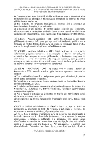 CURSO ON-LINE - CURSO REGULAR DE AFO EM EXERCÍCIOS
(ESAF, CESPE, FCC e FGV - mais de 300 questões apenas de 2009 e 2008)
                  PROFESSOR: SÉRGIO MENDES

c) Agrupam-se em amortização da dívida as despesas com o pagamento e/ou
refinanciamento do principal e da atualização monetária ou cambial da dívida
pública interna ou externa.
d) São incluídas em inversões financeiras as despesas com a aquisição de
imóveis ou bens de capital já em utilização.
e) Classificam-se em despesas de capital aquelas despesas que contribuem,
diretamente, para a formação ou aquisição de um bem de capital, incluindo-se as
despesas com o pagamento de juros e comissões de operações de crédito internas.

19) (CESPE - Analista Judiciário – STF - 2008) Na instalação de um órgão
público recentemente criado, para que haja contribuição do setor público para a
formação do Produto Interno Bruto, deve-se optar pela construção de um prédio,
em vez de, simplesmente, adquirir um imóvel já construído.

20) (CESPE - Analista Judiciário – STF - 2008) A forma de execução de
determinado programa condiciona a classificação da despesa por categoria
econômica. Por exemplo, se o ente público oferece diretamente programas de
alfabetização, haverá predominância de despesas correntes, com pessoal e
encargos; se esses serviços forem terceirizados, haverá também predominância
de despesas correntes, só que com serviços de terceiros.

21) (ESAF – APO/MPOG - 2008) De acordo com o Manual Técnico do
Orçamento - 2008, assinale a única opção incorreta quanto a elemento de
despesa.
a) Tem por finalidade identificar os objetos de gastos que a administração pública
utiliza para a consecução de seus fins.
b) Os códigos dos elementos de despesa estão definidos no Anexo II da Portaria
Interministerial 163, de 2001.
c) É vedada a utilização em projetos e atividades dos elementos de despesa 41-
Contribuições, 42-Auxílios e 43-Subvenções Sociais, o que pode ocorrer apenas
em operações especiais.
d) Não é vedada a utilização de elementos de despesa que representem gastos
efetivos em operações especiais.
e) São elementos de despesa vencimentos e vantagens fixas, juros, diárias, entre
outros.

(CESPE – Analista Administrativo – ANAC – 2009) No que se refere ao
mecanismo de utilização da fonte de recursos, à elaboração e execução do
orçamento e a suas características, julgue o seguinte item.
22) Ao se fixar a despesa orçamentária, deve-se incluir na sua classificação a
fonte de recursos que irá financiá-la, juntamente com a natureza da despesa
orçamentária, a função, a subfunção e o programa, bem como outras
classificações necessárias para estabelecer uma interligação entre determinado
gasto e o recurso que irá financiá-lo. Por conseguinte, o controle das
disponibilidades financeiras por fonte de recursos deve ser feito desde a

                      www.pontodosconcursos.com.br
                                                                               39
 
