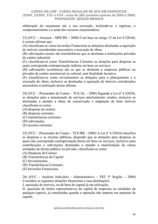 CURSO ON-LINE - CURSO REGULAR DE AFO EM EXERCÍCIOS
(ESAF, CESPE, FCC e FGV - mais de 300 questões apenas de 2009 e 2008)
                  PROFESSOR: SÉRGIO MENDES

elaboração do orçamento até a sua execução, incluindo-se o ingresso, o
comprometimento e a saída dos recursos orçamentários.

23) (FCC – Assessor - MPE/RS – 2008) Com base no artigo 12 da Lei 4.320/64,
é correto afirmar que:
(A) classificam-se como Inversões Financeiras as dotações destinadas a aquisição
de imóveis considerados necessários a execução de obras.
(B) subvenções sociais são transferências que se destinam a instituições privadas
de caráter industrial.
(C) classificam-se como Transferências Correntes as dotações para despesas as
quais corresponda contraprestação indireta em bens ou serviços.
(D) subvenções econômicas são as que se destinam a empresas públicas ou
privadas de caráter assistencial ou cultural, sem finalidade lucrativa.
(E) classificam-se como investimentos as dotações para o planejamento e a
execução de obras, inclusive as destinadas à aquisição de imóveis considerados
necessários à realização destas últimas.

24) (FCC – Procurador de Contas – TCE/AL – 2008) Segundo a Lei nº 4.320/64,
as dotações para a manutenção de serviços anteriormente criados, inclusive as
destinadas a atender a obras de conservação e adaptação de bens imóveis
classificam-se como:
(A) despesas de custeio.
(B) despesas correntes.
(C) transferências correntes.
(D) subvenções.
(E) receitas correntes.

25) (FCC – Procurador de Contas – TCE/RR – 2008) A Lei nº 4.320/64 classifica
as despesas e as receitas públicas, dispondo que as dotações para despesas às
quais não corresponda contraprestação direta em bens ou serviços, inclusive para
contribuições e subvenções destinadas a atender à manifestação de outras
entidades de direito público ou privado, classificam-se como:
(A) Despesas de Custeio.
(B) Transferências de Capital.
(C) Investimentos.
(D) Transferências Correntes.
(E) Inversões Financeiras.

26) (FCC – Analista Judiciário - Administrativo – TRT 5° Região – 2008)
Considere as seguintes dotações financeiras e suas destinações:
I. aquisição de imóveis, ou de bens de capital já em utilização;
II. aquisição de títulos representativos do capital de empresas ou entidades de
qualquer espécie, já constituídas quando a operação não importe em aumento de
capital;


                      www.pontodosconcursos.com.br
                                                                              40
 