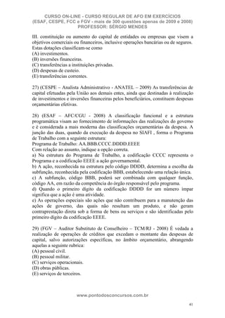 CURSO ON-LINE - CURSO REGULAR DE AFO EM EXERCÍCIOS
(ESAF, CESPE, FCC e FGV - mais de 300 questões apenas de 2009 e 2008)
                  PROFESSOR: SÉRGIO MENDES

III. constituição ou aumento do capital de entidades ou empresas que visem a
objetivos comerciais ou financeiros, inclusive operações bancárias ou de seguros.
Estas dotações classificam-se como
(A) investimentos.
(B) inversões financeiras.
(C) transferências a instituições privadas.
(D) despesas de custeio.
(E) transferências correntes.

27) (CESPE – Analista Administrativo - ANATEL – 2009) As transferências de
capital efetuadas pela União aos demais entes, ainda que destinadas à realização
de investimentos e inversões financeiras pelos beneficiários, constituem despesas
orçamentárias efetivas.

28) (ESAF – AFC/CGU - 2008) A classificação funcional e a estrutura
programática visam ao fornecimento de informações das realizações do governo
e é considerada a mais moderna das classificações orçamentárias da despesa. A
junção das duas, quando da execução da despesa no SIAFI , forma o Programa
de Trabalho com a seguinte estrutura:
Programa de Trabalho: AA.BBB.CCCC.DDDD.EEEE
Com relação ao assunto, indique a opção correta.
a) Na estrutura do Programa de Trabalho, a codificação CCCC representa o
Programa e a codificação EEEE a ação governamental.
b) A ação, reconhecida na estrutura pelo código DDDD, determina a escolha da
subfunção, reconhecida pela codificação BBB, estabelecendo uma relação única.
c) A subfunção, código BBB, poderá ser combinada com qualquer função,
código AA, em razão da competência do órgão responsável pelo programa.
d) Quando o primeiro dígito da codificação DDDD for um número ímpar
significa que a ação é uma atividade.
e) As operações especiais são ações que não contribuem para a manutenção das
ações de governo, das quais não resultam um produto, e não geram
contraprestação direta sob a forma de bens ou serviços e são identificadas pelo
primeiro dígito da codificação EEEE.

29) (FGV – Auditor Substituto de Conselheiro – TCM/RJ - 2008) É vedada a
realização de operações de créditos que excedam o montante das despesas de
capital, salvo autorizações específicas, no âmbito orçamentário, abrangendo
aquelas a seguinte rubrica:
(A) pessoal civil.
(B) pessoal militar.
(C) serviços operacionais.
(D) obras públicas.
(E) serviços de terceiros.



                      www.pontodosconcursos.com.br
                                                                               41
 