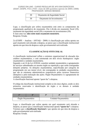 CURSO ON-LINE - CURSO REGULAR DE AFO EM EXERCÍCIOS
(ESAF, CESPE, FCC e FGV - mais de 300 questões apenas de 2009 e 2008)
                  PROFESSOR: SÉRGIO MENDES

                    20        Orçamento da Seguridade Social
                    30          Orçamento de Investimentos



Logo, a classificação por esfera orçamentária está entre os componentes da
programação qualitativa do orçamento. Ela é divida em orçamento fiscal (10),
orçamento da seguridade social (20) e orçamento de investimentos (30).
E mais uma vez: não existe mais orçamento monetário.
Resposta: Errada.

2) (CESPE – Analista - ANTAQ – 2009) A classificação por esfera aponta em
qual orçamento será alocada a despesa, ao passo que a classificação institucional
aponta em que área da despesa a ação governamental será realizada.


                   CLASSIFICAÇÃO IN STITUCION AL

A classificação institucional reflete a estrutura organizacional de alocação dos
créditos orçamentários, e está estruturada em dois níveis hierárquicos: órgão
orçamentário e unidade orçamentária.
Segundo o art.14 da Lei 4320/64, constitui unidade orçamentária o agrupamento
de serviços subordinados ao mesmo órgão ou repartição a que serão consignadas
dotações próprias. As dotações orçamentárias, especificadas por categoria de
programação em seu menor nível, são consignadas às unidades orçamentárias,
que são as estruturas administrativas responsáveis pelos recursos financeiros
(dotações) e pela realização das ações. Órgão Orçamentário é o agrupamento de
unidades orçamentárias.
A classificação funcional aponta “quem faz” a despesa.

O código da classificação institucional compõe-se de cinco dígitos, sendo os dois
primeiros reservados à identificação do órgão e os demais à unidade
orçamentária:


      1º              2º               3º              4º               5º
     Órgão Orçamentário                      Unidade Orçamentária

Logo, a classificação por esfera aponta em qual orçamento será alocada a
despesa, ao passo que a classificação institucional aponta “quem faz” a despesa.
Veremos que a classificação funcional é que aponta em que área da despesa a
ação governamental será realizada.
Resposta: Errada.


                      www.pontodosconcursos.com.br
                                                                               5
 
