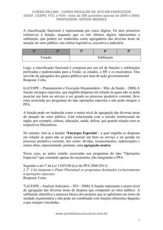 CURSO ON-LINE - CURSO REGULAR DE AFO EM EXERCÍCIOS
(ESAF, CESPE, FCC e FGV - mais de 300 questões apenas de 2009 e 2008)
                  PROFESSOR: SÉRGIO MENDES


A classificação funcional é representada por cinco dígitos. Os dois primeiros
referem-se à função, enquanto que os três últimos dígitos representam a
subfunção, que podem ser traduzidos como agregadores das diversas áreas de
atuação do setor público, nas esferas legislativa, executiva e judiciária.

      1º              2º              3º               4º              5º
           Função                                 Subfunção

Logo, a classificação funcional é composta por um rol de funções e subfunções
prefixadas e padronizadas para a União, os estados, o DF e os municípios. Elas
servirão de agregador dos gastos públicos por área de ação governamental.
Resposta: Certa.

6) (CESPE – Planejamento e Execução Orçamentária – Min. da Saúde – 2008) A
função encargos especiais, que engloba despesas em relação às quais não se pode
associar um bem ou serviço a ser gerado no processo produtivo corrente, deve
estar associada aos programas do tipo operações especiais e não pode integrar o
PPA.

A função pode ser traduzida como o maior nível de agregação das diversas áreas
de atuação do setor público. Está relacionada com a missão institucional do
órgão, por exemplo, cultura, educação, saúde, defesa, que guarda relação com os
respectivos Ministérios.

No entanto, tem-se a função “Encargos Especiais”, a qual engloba as despesas
em relação às quais não se pode associar um bem ou serviço a ser gerado no
processo produtivo corrente, tais como: dívidas, ressarcimentos, indenizações e
outras afins, representando, portanto, uma agregação neutra.

Nesse caso, as ações estarão associadas aos programas do tipo "Operações
Especiais" que constarão apenas do orçamento, não integrando o PPA.

Segundo o art.1º da Lei 11653/08 (Lei do PPA 2008-2011):
§ 2o N ão integram o Plano Plurianual os programas destinados exclusivamente
a operações especiais.
Resposta: Certa.

7) (CESPE - Analista Judiciário – STJ - 2008) A função representa o maior nível
de agregação das diversas áreas de despesa que competem ao setor público. A
subfunção identifica a natureza básica dos projetos que se aglutinam em torno da
unidade orçamentária e não pode ser combinada com funções diferentes daquelas
a que estejam vinculadas.


                      www.pontodosconcursos.com.br
                                                                              7
 
