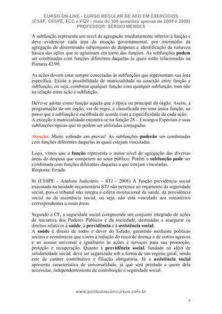 CURSO ON-LINE - CURSO REGULAR DE AFO EM EXERCÍCIOS
(ESAF, CESPE, FCC e FGV - mais de 300 questões apenas de 2009 e 2008)
                  PROFESSOR: SÉRGIO MENDES

A subfunção representa um nível de agregação imediatamente inferior à função e
deve evidenciar cada área da atuação governamental, por intermédio da
agregação de determinado subconjunto de despesas e identificação da natureza
básica das ações que se aglutinam em torno das funções. As subfunções podem
ser combinadas com funções diferentes daquelas às quais estão relacionadas na
Portaria 42/99.

As ações devem estar sempre conectadas às subfunções que representam sua área
específica. Existe a possibilidade de matricialidade na conexão entre função e
subfunção, ou seja, combinar qualquer função com qualquer subfunção, mas não
na relação entre ação e subfunção.

Deve-se adotar como função aquela que é típica ou principal do órgão. Assim, a
programação de um órgão, via de regra, é classificada em uma única função, ao
passo que a subfunção é escolhida de acordo com a especificidade de cada ação.
A exceção à matricialidade encontra-se na função 28 – Encargos Especiais e suas
subfunções típicas que só podem ser utilizadas conjugadas.

Atenção: Muito cobrado em provas! As subfunções poderão ser combinadas
com funções diferentes daquelas às quais estejam vinculadas.

Logo, vimos que a função representa o maior nível de agregação das diversas
áreas de despesa que competem ao setor público. Porém a subfunção pode ser
combinada com funções diferentes daquelas a que estejam vinculadas.
Resposta: Errada.

8) (CESPE - Analista Judiciário – STJ - 2008) A função previdência social
executada na unidade orçamentária STJ não pertence ao orçamento da seguridade
social, pois o tribunal não integra a esfera institucional da saúde, da previdência
social ou da assistência social, ou seja, não está vinculado aos ministérios
correspondentes a essas áreas.

Segundo a CF, a seguridade social compreende um conjunto integrado de ações
de iniciativa dos Poderes Públicos e da sociedade, destinadas a assegurar os
direitos relativos à saúde, à previdência e à assistência social.
A saúde é direito de todos e dever do Estado, garantido mediante políticas
sociais e econômicas que visem à redução do risco de doença e de outros agravos
e ao acesso universal e igualitário às ações e serviços para sua promoção,
proteção e recuperação. Quanto à previdência social, fundada na idéia de
solidariedade social, deve ser organizada sob a forma de um regime geral, sendo
este de caráter contributivo e filiação obrigatória. Já a assistência social
apresenta característica de universalidade, já que será prestada a quem dela
necessitar, independentemente de contribuição à seguridade social.



                      www.pontodosconcursos.com.br
                                                                                 8
 