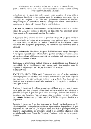 CURSO ON-LINE - CURSO REGULAR DE AFO EM EXERCÍCIOS
(ESAF, CESPE, FCC e FGV - mais de 300 questões apenas de 2009 e 2008)
                  PROFESSOR: SÉRGIO MENDES

sistemática do pré-empenho antecedendo esses estágios, já que, após o
recebimento do crédito orçamentário e antes do seu comprometimento para a
realização da despesa, existe uma fase geralmente demorada de licitação
obrigatória junto a fornecedores de bens e serviços que impõe a necessidade de
se assegurar o crédito até o término do processo licitatório.

A fixação da despesa é estabelecida na Lei Orçamentária Anual. É a dotação
inicial da LOA que, segundo o princípio do equilíbrio, visa assegurar que as
despesas não serão superiores à previsão das receitas.

A legislação não permite a inversão de qualquer estágio. O que pode ocorrer é
exceção quanto ao estágio da programação, como acontece com as despesas
realizadas através da abertura de créditos extraordinários. Este tipo de despesa
não passa pelo estágio da programação, em virtude de sua imprevisibilidade e
urgência.

Ainda, a licitação é considerada por parte da doutrina como estágio da despesa.
A licitação é o procedimento administrativo que tem por objetivo verificar, entre
vários fornecedores habilitados, quem oferece condições mais vantajosas para a
aquisição de bem ou serviço.

Logo, pode-se concluir que parte da doutrina e especialistas da área defendem a
necessidade de se considerarem, pelo menos, mais dois estágios antes do
empenho: a programação (ou fixação) da despesa e a licitação.
Resposta: Certa

15) (CESPE – AFCE - TCU - 2008) O orçamento é o mais eficaz instrumento de
verificação prévia da utilização dos recursos públicos visto que, além de passar
pela aprovação dos representantes políticos da população, fixa tetos para as
despesas, que só podem ser realizadas mediante prévio empenho e, conforme o
caso, após licitação.

Executar o orçamento é realizar as despesas públicas nele previstas e apenas
essas, pois, para que qualquer utilização de recursos públicos seja efetuada, a
primeira condição é que esse gasto tenha sido legal, oficialmente previsto e
autorizado pelo Congresso Nacional, e que sejam seguidos à risca os três estágios
da execução das despesas previstos na Lei nº 4320/64 : empenho, liquidação e
pagamento.

Portanto, o orçamento é um instrumento de verificação prévia do emprego do
dinheiro público. Passa pela aprovação dos representantes da população, já que,
segundo o art. 166 da CF/88, os projetos de lei relativos ao plano plurianual, às
diretrizes orçamentárias, ao orçamento anual e aos créditos adicionais serão
apreciados pelas duas Casas do Congresso Nacional, na forma do regimento
comum.
                                                                               10
                      www.pontodosconcursos.com.br
 