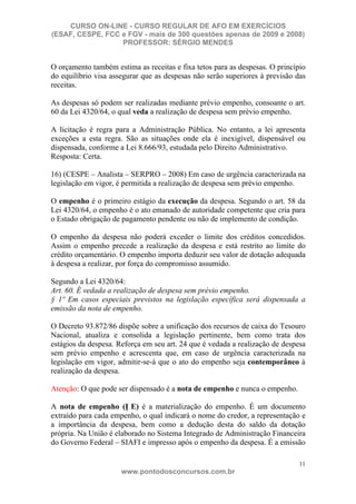 CURSO ON-LINE - CURSO REGULAR DE AFO EM EXERCÍCIOS
(ESAF, CESPE, FCC e FGV - mais de 300 questões apenas de 2009 e 2008)
                  PROFESSOR: SÉRGIO MENDES


O orçamento também estima as receitas e fixa tetos para as despesas. O princípio
do equilíbrio visa assegurar que as despesas não serão superiores à previsão das
receitas.

As despesas só podem ser realizadas mediante prévio empenho, consoante o art.
60 da Lei 4320/64, o qual veda a realização de despesa sem prévio empenho.

A licitação é regra para a Administração Pública. No entanto, a lei apresenta
exceções a esta regra. São as situações onde ela é inexigível, dispensável ou
dispensada, conforme a Lei 8.666/93, estudada pelo Direito Administrativo.
Resposta: Certa.

16) (CESPE – Analista – SERPRO – 2008) Em caso de urgência caracterizada na
legislação em vigor, é permitida a realização de despesa sem prévio empenho.

O empenho é o primeiro estágio da execução da despesa. Segundo o art. 58 da
Lei 4320/64, o empenho é o ato emanado de autoridade competente que cria para
o Estado obrigação de pagamento pendente ou não de implemento de condição.

O empenho da despesa não poderá exceder o limite dos créditos concedidos.
Assim o empenho precede a realização da despesa e está restrito ao limite do
crédito orçamentário. O empenho importa deduzir seu valor de dotação adequada
à despesa a realizar, por força do compromisso assumido.

Segundo a Lei 4320/64:
Art. 60. É vedada a realização de despesa sem prévio empenho.
§ 1º Em casos especiais previstos na legislação específica será dispensada a
emissão da nota de empenho.

O Decreto 93.872/86 dispõe sobre a unificação dos recursos de caixa do Tesouro
Nacional, atualiza e consolida a legislação pertinente, bem como trata dos
estágios da despesa. Reforça em seu art. 24 que é vedada a realização de despesa
sem prévio empenho e acrescenta que, em caso de urgência caracterizada na
legislação em vigor, admitir-se-á que o ato do empenho seja contemporâneo à
realização da despesa.

Atenção: O que pode ser dispensado é a nota de empenho e nunca o empenho.

A nota de empenho (N E) é a materialização do empenho. É um documento
extraído para cada empenho, o qual indicará o nome do credor, a representação e
a importância da despesa, bem como a dedução desta do saldo da dotação
própria. Na União é elaborado no Sistema Integrado de Administração Financeira
do Governo Federal – SIAFI e impresso após o empenho da despesa. É a emissão

                                                                              11
                      www.pontodosconcursos.com.br
 