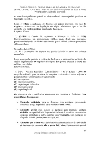CURSO ON-LINE - CURSO REGULAR DE AFO EM EXERCÍCIOS
(ESAF, CESPE, FCC e FGV - mais de 300 questões apenas de 2009 e 2008)
                  PROFESSOR: SÉRGIO MENDES

da nota de empenho que poderá ser dispensada em casos especiais previstos na
legislação específica.

Logo, é vedada a realização de despesa sem prévio empenho. Em caso de
urgência caracterizada na legislação em vigor, admitir-se-á que o ato do
empenho seja contemporâneo à realização da despesa.
Resposta: Errada.

17) (CESPE – Gestão de orçamento e finanças – IPEA – 2008)
Excepcionalmente, um administrador público pode, desde que motivado,
promover o empenho da despesa em volume que exceda os créditos que tenham
sido concedidos.

Segundo a Lei 4320/64:
Art. 59 - O empenho da despesa não poderá exceder o limite dos créditos
concedidos

Logo, o empenho precede a realização da despesa e está restrito ao limite do
crédito orçamentário. O empenho da despesa não poderá exceder o limite dos
créditos concedidos.
Resposta: Errada.

18) (FCC – Analista Judiciário - Administrativo – TRT 5° Região – 2008) O
empenho utilizado para os casos de despesas contratuais e outras sujeitas a
parcelamentos é uma modalidade denominada:
(A) subempenho.
(B) empenho ordinário.
(C) empenho por estimativa.
(D) empenho normal.
(E) empenho global.

Os empenhos são classificados consoantes sua natureza e finalidade. São
modalidades de empenho:

      Empenho ordinário: para as despesas com montante previamente
      conhecido e cujo pagamento deve ocorrer de uma só vez.

      Empenho global: para atender às despesas com montante também
      definido. A especificidade é que tal modalidade é permitida para atender
      despesas contratuais e outras sujeitas a parcelamento. São exemplos os
      aluguéis, salários, prestação de serviços, etc.

      Empenho por estimativa: a característica desta modalidade é a existência
      de despesa cujo montante não se possa determinar. Normalmente possui

                                                                            12
                     www.pontodosconcursos.com.br
 