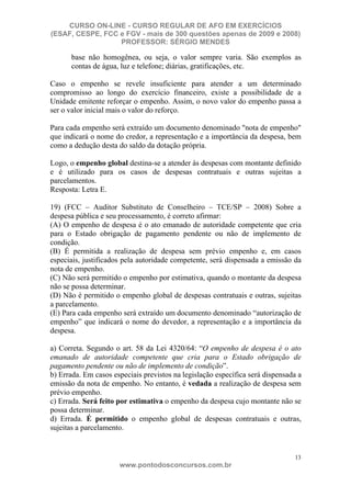 CURSO ON-LINE - CURSO REGULAR DE AFO EM EXERCÍCIOS
(ESAF, CESPE, FCC e FGV - mais de 300 questões apenas de 2009 e 2008)
                  PROFESSOR: SÉRGIO MENDES

      base não homogênea, ou seja, o valor sempre varia. São exemplos as
      contas de água, luz e telefone; diárias, gratificações, etc.

Caso o empenho se revele insuficiente para atender a um determinado
compromisso ao longo do exercício financeiro, existe a possibilidade de a
Unidade emitente reforçar o empenho. Assim, o novo valor do empenho passa a
ser o valor inicial mais o valor do reforço.

Para cada empenho será extraído um documento denominado "nota de empenho"
que indicará o nome do credor, a representação e a importância da despesa, bem
como a dedução desta do saldo da dotação própria.

Logo, o empenho global destina-se a atender às despesas com montante definido
e é utilizado para os casos de despesas contratuais e outras sujeitas a
parcelamentos.
Resposta: Letra E.

19) (FCC – Auditor Substituto de Conselheiro – TCE/SP – 2008) Sobre a
despesa pública e seu processamento, é correto afirmar:
(A) O empenho de despesa é o ato emanado de autoridade competente que cria
para o Estado obrigação de pagamento pendente ou não de implemento de
condição.
(B) É permitida a realização de despesa sem prévio empenho e, em casos
especiais, justificados pela autoridade competente, será dispensada a emissão da
nota de empenho.
(C) Não será permitido o empenho por estimativa, quando o montante da despesa
não se possa determinar.
(D) Não é permitido o empenho global de despesas contratuais e outras, sujeitas
a parcelamento.
(E) Para cada empenho será extraído um documento denominado “autorização de
empenho” que indicará o nome do devedor, a representação e a importância da
despesa.

a) Correta. Segundo o art. 58 da Lei 4320/64: “O empenho de despesa é o ato
emanado de autoridade competente que cria para o Estado obrigação de
pagamento pendente ou não de implemento de condição”.
b) Errada. Em casos especiais previstos na legislação específica será dispensada a
emissão da nota de empenho. No entanto, é vedada a realização de despesa sem
prévio empenho.
c) Errada. Será feito por estimativa o empenho da despesa cujo montante não se
possa determinar.
d) Errada. É permitido o empenho global de despesas contratuais e outras,
sujeitas a parcelamento.


                                                                               13
                      www.pontodosconcursos.com.br
 