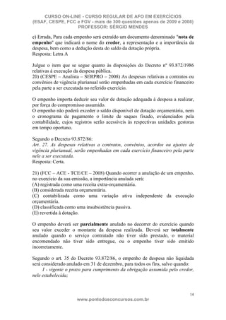 CURSO ON-LINE - CURSO REGULAR DE AFO EM EXERCÍCIOS
(ESAF, CESPE, FCC e FGV - mais de 300 questões apenas de 2009 e 2008)
                  PROFESSOR: SÉRGIO MENDES

e) Errada, Para cada empenho será extraído um documento denominado "nota de
empenho" que indicará o nome do credor, a representação e a importância da
despesa, bem como a dedução desta do saldo da dotação própria.
Resposta: Letra A

Julgue o item que se segue quanto às disposições do Decreto nº 93.872/1986
relativas à execução da despesa pública.
20) (CESPE – Analista – SERPRO – 2008) As despesas relativas a contratos ou
convênios de vigência plurianual serão empenhadas em cada exercício financeiro
pela parte a ser executada no referido exercício.

O empenho importa deduzir seu valor de dotação adequada à despesa a realizar,
por força do compromisso assumido.
O empenho não poderá exceder o saldo disponível de dotação orçamentária, nem
o cronograma de pagamento o limite de saques fixado, evidenciados pela
contabilidade, cujos registros serão acessíveis às respectivas unidades gestoras
em tempo oportuno.

Segundo o Decreto 93.872/86:
Art. 27. As despesas relativas a contratos, convênios, acordos ou ajustes de
vigência plurianual, serão empenhadas em cada exercício financeiro pela parte
nele a ser executada.
Resposta: Certa.

21) (FCC – ACE - TCE/CE – 2008) Quando ocorrer a anulação de um empenho,
no exercício da sua emissão, a importância anulada será:
(A) registrada como uma receita extra-orçamentária.
(B) considerada receita orçamentária.
(C) contabilizada como uma variação ativa independente da execução
orçamentária.
(D) classificada como uma insubsistência passiva.
(E) revertida à dotação.

O empenho deverá ser parcialmente anulado no decorrer do exercício quando
seu valor exceder o montante da despesa realizada. Deverá ser totalmente
anulado quando o serviço contratado não tiver sido prestado, o material
encomendado não tiver sido entregue, ou o empenho tiver sido emitido
incorretamente.

Segundo o art. 35 do Decreto 93.872/86, o empenho de despesa não liquidada
será considerado anulado em 31 de dezembro, para todos os fins, salvo quando:
     I - vigente o prazo para cumprimento da obrigação assumida pelo credor,
nele estabelecida;


                                                                              14
                      www.pontodosconcursos.com.br
 