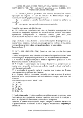CURSO ON-LINE - CURSO REGULAR DE AFO EM EXERCÍCIOS
(ESAF, CESPE, FCC e FGV - mais de 300 questões apenas de 2009 e 2008)
                  PROFESSOR: SÉRGIO MENDES

      II - vencido o prazo de que trata o item anterior, mas esteja em cursos a
liquidação da despesa, ou seja de interesse da Administração exigir o
cumprimento da obrigação assumida pelo credor;
       III - se destinar a atender transferências a instituições públicas ou
privadas;
     IV - corresponder a compromissos assumidos no exterior.

E também consoante o referido Decreto:
Art. 28 A redução ou cancelamento no exercício financeiro, de compromisso que
caracterizou o empenho, implicará sua anulação parcial ou total, revertendo a
importância correspondente à respectiva dotação, pela qual ficará
automaticamente desonerado o limite de saques da unidade gestora.

Logo, a redução ou cancelamento no exercício financeiro, de compromisso que
caracterizou o empenho, implicará sua anulação parcial ou total. A importância
correspondente será revertida à respectiva dotação orçamentária.
Resposta: Letra E

22) (FCC – ACE - TCE/AM – 2008) Quanto ao estágio de empenho da despesa,
considere:
I. A nota de empenho é o ato emanado de autoridade competente que cria para o
Estado obrigação de pagamento pendente ou não de implemento de condição.
II. A realização de despesa sem prévio empenho é permitida quando não se pode
determinar o montante exato da despesa.
III. A redução ou cancelamento no exercício financeiro de compromisso que
caracterizou o empenho implicará sua anulação parcial ou total, revertendo o
valor à respectiva dotação.
IV. A realização de empenho global é permitida para os casos de despesas
contratuais e outras sujeitas a parcelamento.
V. As despesas relativas a contratos, convênios, acordos ou ajustes de vigência
plurianual, serão empenhadas em cada exercício financeiro pela parte nele a ser
executada.
Está correto o que se afirma APENAS em
(A) I, II e III.
(B) I, III e IV.
(C) I, II e V.
(D) II, III e IV.
(E) III, IV e V.

I) Errado. O empenho é o ato emanado de autoridade competente que cria para o
Estado obrigação de pagamento pendente ou não de implemento de condição. Já
a nota de empenho é o documento que materializa o empenho.
II) Errado. É vedada a realização de despesa sem prévio empenho. Quando não
se pode determinar o montante exato da despesa, procede-se ao empenho por
estimativa.
                                                                             15
                     www.pontodosconcursos.com.br
 
