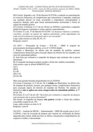 CURSO ON-LINE - CURSO REGULAR DE AFO EM EXERCÍCIOS
(ESAF, CESPE, FCC e FGV - mais de 300 questões apenas de 2009 e 2008)
                  PROFESSOR: SÉRGIO MENDES

III) Correto. Segundo o art. 28 do Decreto 93.872/86, a redução ou cancelamento
no exercício financeiro, de compromisso que caracterizou o empenho, implicará
sua anulação parcial ou total, revertendo a importância correspondente à
respectiva dotação, pela qual ficará automaticamente desonerado o limite de
saques da unidade gestora.
IV) Correto. Conforme o § 3º do art. 60 da Lei 4320/64, é permitido o empenho
global de despesas contratuais e outras sujeitas a parcelamento.
V) Correto. É o art. 27 do Decreto 93.872/86: “as despesas relativas a contratos,
convênios, acordos ou ajustes de vigência plurianual, serão empenhadas em
cada exercício financeiro pela parte nele a ser executada”.
Logo, estão corretos os itens III, IV e V.
Resposta: Letra E

23) (FCC – Procurador de Contas – TCE/AL – 2008) A respeito do
processamento da despesa pública, a Lei nº 4.320/64 dispõe:
I. Poderá o Município, no último mês do mandato do prefeito, assumir
compromissos financeiros para execução depois do término do seu mandato, nos
casos de calamidade pública.
II. Será feito por estimativa o empenho da despesa cujo montante não se possa
determinar.
III. O empenho da despesa poderá exceder o limite dos créditos concedidos.
Está correto o que se afirma SOMENTE em
(A) I.
(B) II.
(C) III.
(D) I e II.
(E) II e III.

Mais uma questão baseada integralmente na Lei 4320/64:
I) Correto. Consoante o § 2º do art. 59, é vedado aos Municípios, no último mês
do mandato do prefeito, assumir, por qualquer forma, compromissos financeiros
para execução depois do término do mandato do Prefeito. No entanto, tal
dispositivo não se aplica nos casos comprovados de calamidade pública. (§ 3º
do art. 59).
II) Correto. É o § 2º do art. 60: “Será feito por estimativa o empenho da despesa
cujo montante não se possa determinar”.
III) Errado. O empenho da despesa não poderá exceder o limite dos créditos
concedidos (caput do art. 59).
Logo, estão corretos os itens I e II.
Resposta: Letra D

24) (FCC - Analista do MP/SE – Administração – 2009) De acordo com a Lei n°
4.320/64, a fase de execução da despesa que consiste na verificação do direito
adquirido pelo credor, tendo por base os títulos e documentos comprobatórios do
respectivo crédito, é denominada:
                                                                               16
                      www.pontodosconcursos.com.br
 