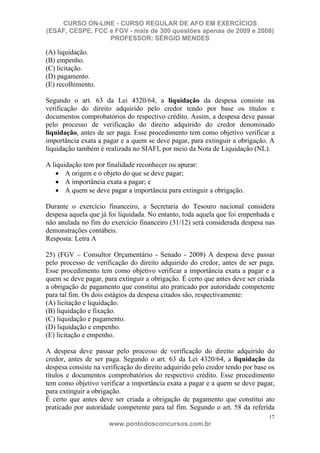 CURSO ON-LINE - CURSO REGULAR DE AFO EM EXERCÍCIOS
(ESAF, CESPE, FCC e FGV - mais de 300 questões apenas de 2009 e 2008)
                  PROFESSOR: SÉRGIO MENDES

(A) liquidação.
(B) empenho.
(C) licitação.
(D) pagamento.
(E) recolhimento.

Segundo o art. 63 da Lei 4320/64, a liquidação da despesa consiste na
verificação do direito adquirido pelo credor tendo por base os títulos e
documentos comprobatórios do respectivo crédito. Assim, a despesa deve passar
pelo processo de verificação do direito adquirido do credor denominado
liquidação, antes de ser paga. Esse procedimento tem como objetivo verificar a
importância exata a pagar e a quem se deve pagar, para extinguir a obrigação. A
liquidação também é realizada no SIAFI, por meio da Nota de Liquidação (NL).

A liquidação tem por finalidade reconhecer ou apurar:
       A origem e o objeto do que se deve pagar;
       A importância exata a pagar; e
       A quem se deve pagar a importância para extinguir a obrigação.

Durante o exercício financeiro, a Secretaria do Tesouro nacional considera
despesa aquela que já foi liquidada. No entanto, toda aquela que foi empenhada e
não anulada no fim do exercício financeiro (31/12) será considerada despesa nas
demonstrações contábeis.
Resposta: Letra A

25) (FGV – Consultor Orçamentário - Senado - 2008) A despesa deve passar
pelo processo de verificação do direito adquirido do credor, antes de ser paga.
Esse procedimento tem como objetivo verificar a importância exata a pagar e a
quem se deve pagar, para extinguir a obrigação. É certo que antes deve ser criada
a obrigação de pagamento que constitui ato praticado por autoridade competente
para tal fim. Os dois estágios da despesa citados são, respectivamente:
(A) licitação e liquidação.
(B) liquidação e fixação.
(C) liquidação e pagamento.
(D) liquidação e empenho.
(E) licitação e empenho.

A despesa deve passar pelo processo de verificação do direito adquirido do
credor, antes de ser paga. Segundo o art. 63 da Lei 4320/64, a liquidação da
despesa consiste na verificação do direito adquirido pelo credor tendo por base os
títulos e documentos comprobatórios do respectivo crédito. Esse procedimento
tem como objetivo verificar a importância exata a pagar e a quem se deve pagar,
para extinguir a obrigação.
É certo que antes deve ser criada a obrigação de pagamento que constitui ato
praticado por autoridade competente para tal fim. Segundo o art. 58 da referida
                                                                                17
                      www.pontodosconcursos.com.br
 