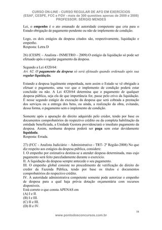 CURSO ON-LINE - CURSO REGULAR DE AFO EM EXERCÍCIOS
(ESAF, CESPE, FCC e FGV - mais de 300 questões apenas de 2009 e 2008)
                  PROFESSOR: SÉRGIO MENDES

Lei, o empenho é o ato emanado de autoridade competente que cria para o
Estado obrigação de pagamento pendente ou não de implemento de condição.

Logo, os dois estágios da despesa citados são, respectivamente, liquidação e
empenho.
Resposta: Letra D

26) (CESPE – Analista - INMETRO – 2009) O estágio da liquidação só pode ser
efetuado após o regular pagamento da despesa.

Segundo a Lei 4320/64:
Art. 62. O pagamento da despesa só será efetuado quando ordenado após sua
regular liquidação.

Estando a despesa legalmente empenhada, nem assim o Estado se vê obrigado a
efetuar o pagamento, uma vez que o implemento de condição poderá estar
concluído ou não. A Lei 4320/64 determina que o pagamento de qualquer
despesa pública, seja ela de que importância for, passe pelo crivo da liquidação.
É nesse segundo estágio da execução da despesa que será cobrada a prestação
dos serviços ou a entrega dos bens, ou ainda, a realização da obra, evitando,
dessa forma, o pagamento sem o implemento de condição.

Somente após a apuração do direito adquirido pelo credor, tendo por base os
documentos comprobatórios do respectivo crédito ou da completa habilitação da
entidade beneficiada, a Unidade Gestora providenciará o imediato pagamento da
despesa. Assim, nenhuma despesa poderá ser paga sem estar devidamente
liquidada.
Resposta: Errada.

27) (FCC - Analista Judiciário – Administrativo - TRT- 2ª Região-2008) No que
diz respeito aos estágios da despesa pública, considere:
I. O empenho por estimativa destina-se a atender despesa determinada, mas cujo
pagamento será feito parceladamente durante o exercício.
II. A liquidação da despesa sempre antecede o seu pagamento.
III. O empenho global consiste no procedimento de verificação do direito do
credor da Fazenda Pública, tendo por base os títulos e documentos
comprobatórios do respectivo crédito.
IV. A autoridade administrativa competente somente pode autorizar o empenho
de despesa para a qual haja prévia dotação orçamentária com recursos
disponíveis.
Está correto o que consta APENAS em
(A) I e II.
(B) I e III.
(C) II e III.
(D) II e IV.
                                                                               18
                      www.pontodosconcursos.com.br
 