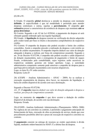 CURSO ON-LINE - CURSO REGULAR DE AFO EM EXERCÍCIOS
(ESAF, CESPE, FCC e FGV - mais de 300 questões apenas de 2009 e 2008)
                  PROFESSOR: SÉRGIO MENDES

(E) III e IV.

I) Errado. O empenho global destina-se a atender às despesas com montante
definido. A especificidade é que tal modalidade é permitida para atender
despesas contratuais e outras, sujeitas a parcelamento. O empenho por
estimativa possui a característica da existência de despesa cujo montante não se
possa determinar.
II) Correto. Segundo o art. 62 da Lei 4320/64, o pagamento da despesa só será
efetuado quando ordenado após sua regular liquidação.
III) Errado. A liquidação da despesa consiste na verificação do direito adquirido
pelo credor tendo por base os títulos e documentos comprobatórios do respectivo
crédito.
IV) Correto. O empenho da despesa não poderá exceder o limite dos créditos
concedidos. Assim o empenho precede a realização da despesa e está restrito ao
limite do crédito orçamentário. O empenho importa deduzir seu valor de dotação
adequada à despesa a realizar, por força do compromisso assumido. Segundo o
art. 26 do Decreto 93.872/86, o empenho não poderá exceder o saldo disponível
de dotação orçamentária, nem o cronograma de pagamento o limite de saques
fixado, evidenciados pela contabilidade, cujos registros serão acessíveis às
respectivas unidades gestoras em tempo oportuno. Logo, a autoridade
administrativa competente somente pode autorizar o empenho de despesa para a
qual haja prévia dotação orçamentária com recursos disponíveis.
Logo, os itens II e IV estão corretos.
Resposta: Letra D

28) (CESPE – Analista Administrativo – ANAC – 2009) Ao se realizar a
execução orçamentária da despesa, deve haver, no momento da liquidação, a
baixa do crédito disponível de acordo com sua a destinação.

Segundo o Decreto 93.872/86:
Art. 25. O empenho importa deduzir seu valor de dotação adequada à despesa a
realizar, por força do compromisso assumido.

Logo, no momento do empenho é que deve ocorrer a dedução do crédito
disponível da dotação, de acordo com sua destinação.
Resposta: Errada.

29) (CESPE– Analista Ambiental- Administração e Planejamento– MMA- 2008)
Na vigência de um convênio ou contrato, é permitido o pagamento antecipado de
fornecimento de bens, execução de obra ou prestação de serviço, desde que esse
procedimento possibilite abreviar o prazo de execução do respectivo convênio ou
contrato.

O pagamento consiste na entrega de recursos ao credor equivalente à dívida
líquida, mediante ordem bancária no SIAFI. É a última fase da despesa.
                                                                               19
                      www.pontodosconcursos.com.br
 