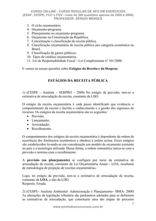CURSO ON-LINE - CURSO REGULAR DE AFO EM EXERCÍCIOS
(ESAF, CESPE, FCC e FGV - mais de 300 questões apenas de 2009 e 2008)
                  PROFESSOR: SÉRGIO MENDES

   3. O ciclo orçamentário.
   4. Orçamento-programa.
   5. Planejamento no orçamento-programa.
   6. Orçamento na Constituição da República.
   7. Conceituação e classificação de receita pública.
   8. Classificação orçamentária de receita pública por categoria econômica no
      Brasil.
   9. Classificação de gastos públicos.
   10. Tipos de créditos orçamentários.
   11. Lei de Responsabilidade Fiscal – Lei Complementar nº 101/2000.

E vamos às nossas questões sobre Estágios da Receita e da Despesa:


                  ESTÁGIOS DA RECEITA PÚBLICA


1) (CESPE – Analista – SERPRO – 2008) No estágio da previsão, tem-se a
estimativa de arrecadação da receita, constante da LDO.

O estágio da receita orçamentária é cada passo identificado que evidencia o
comportamento da receita e facilita o conhecimento e a gestão dos ingressos de
recursos. Os estágios da receita orçamentária são os seguintes:
       Previsão;
       Lançamento;
       Arrecadação;
       Recolhimento.

O comportamento dos estágios da receita orçamentária é dependente da ordem de
ocorrência dos fenômenos econômicos e obedece à ordem acima. Esses estágios
são estabelecidos levando-se em consideração um modelo de orçamento existente
no país e a tecnologia utilizada. Dessa forma, a ordem sistemática inicia-se com a
previsão e termina com o recolhimento.

A previsão (ou planejamento) se configura por meio da estimativa de
arrecadação da receita, constante da Lei Orçamentária Anual – LOA, resultante
de metodologia de projeção de receitas orçamentárias.

Logo, no estágio da previsão, tem-se a estimativa de arrecadação da receita,
constante da LOA, e não da LDO.
Resposta: Errada.

2) (CESPE– Analista Ambiental- Administração e Planejamento– MMA- 2008)
As alterações da legislação tributária são parâmetros adotados para se definirem
as estimativas de arrecadação, que constituem uma das etapas do processo
                                                                                2
                      www.pontodosconcursos.com.br
 