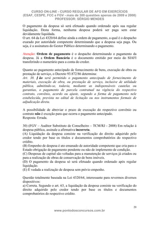 CURSO ON-LINE - CURSO REGULAR DE AFO EM EXERCÍCIOS
(ESAF, CESPE, FCC e FGV - mais de 300 questões apenas de 2009 e 2008)
                  PROFESSOR: SÉRGIO MENDES

O pagamento da despesa só será efetuado quando ordenado após sua regular
liquidação. Desta forma, nenhuma despesa poderá ser paga sem estar
devidamente liquidada.
O art. 64 da Lei 4320/64 define ainda a ordem de pagamento, a qual é o despacho
exarado por autoridade competente determinando que a despesa seja paga. Ou
seja, é a assinatura do Gestor Público determinando o pagamento.

Atenção: Ordem de pagamento é o despacho determinando o pagamento da
despesa. Já a Ordem Bancária é o documento emitido por meio do SIAFI
transferindo o numerário para a conta do credor.

Quanto ao pagamento antecipado de fornecimento de bens, execução de obra ou
prestação de serviço, o Decreto 93.872/86 determina:
Art. 38. N ão será permitido o pagamento antecipado de fornecimento de
materiais, execução de obra, ou prestação de serviço, inclusive de utilidade
pública, admitindo-se, todavia, mediante as indispensáveis cautelas ou
garantias, o pagamento de parcela contratual na vigência do respectivo
contrato, convênio, acordo ou ajuste, segundo a forma de pagamento nele
estabelecida, prevista no edital de licitação ou nos instrumentos formais de
adjudicação direta.

A possibilidade de abreviar o prazo de execução do respectivo convênio ou
contrato não é exceção para que ocorra o pagamento antecipado.
Resposta: Errada.

30) (FGV – Auditor Substituto de Conselheiro – TCM/RJ - 2008) Em relação à
despesa pública, assinale a afirmativa incorreta.
(A) Liquidação da despesa consiste na verificação do direito adquirido pelo
credor tendo por base os títulos e documentos comprobatórios do respectivo
crédito.
(B) Empenho de despesa é ato emanado de autoridade competente que cria para o
Estado obrigação de pagamento pendente ou não de implemento de condição.
(C) Despesas de capital são voltadas para a manutenção de serviços já criados ou
para a realização de obras de conservação de bens imóveis.
(D) O pagamento da despesa só será efetuado quando ordenado após regular
liquidação.
(E) É vedada a realização de despesa sem prévio empenho.

Questão totalmente baseada na Lei 4320/64, interessante para revermos diversos
dispositivos:
a) Correta. Segundo o art. 63, a liquidação da despesa consiste na verificação do
direito adquirido pelo credor tendo por base os títulos e documentos
comprobatórios do respectivo crédito.


                                                                              20
                      www.pontodosconcursos.com.br
 