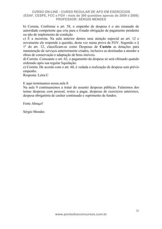 CURSO ON-LINE - CURSO REGULAR DE AFO EM EXERCÍCIOS
(ESAF, CESPE, FCC e FGV - mais de 300 questões apenas de 2009 e 2008)
                  PROFESSOR: SÉRGIO MENDES

b) Correta. Conforme o art. 58, o empenho de despesa é o ato emanado de
autoridade competente que cria para o Estado obrigação de pagamento pendente
ou não de implemento de condição.
c) É a incorreta. Na aula anterior demos uma atenção especial ao art. 12 e
novamente ele responde a questão, desta vez numa prova da FGV. Segundo o §
1º do art. 12, classificam-se como Despesas de Custeio as dotações para
manutenção de serviços anteriormente criados, inclusive as destinadas a atender a
obras de conservação e adaptação de bens imóveis.
d) Correta. Consoante o art. 62, o pagamento da despesa só será efetuado quando
ordenado após sua regular liquidação.
e) Correta. De acordo com o art. 60, é vedada a realização de despesa sem prévio
empenho.
Resposta: Letra C

E aqui terminamos nossa aula 8.
Na aula 9 continuaremos a tratar do assunto despesas públicas. Falaremos dos
temas despesas com pessoal, restos a pagar, despesas de exercícios anteriores,
despesa obrigatória de caráter continuado e suprimento de fundos.

Forte Abraço!

Sérgio Mendes




                                                                               21
                      www.pontodosconcursos.com.br
 