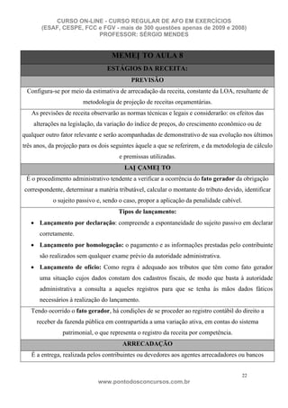 CURSO ON-LINE - CURSO REGULAR DE AFO EM EXERCÍCIOS
       (ESAF, CESPE, FCC e FGV - mais de 300 questões apenas de 2009 e 2008)
                         PROFESSOR: SÉRGIO MENDES


                                   MEMEN TO AULA 8
                                 ESTÁGIOS DA RECEITA:
                                           PREVISÃO
 Configura-se por meio da estimativa de arrecadação da receita, constante da LOA, resultante de
                        metodologia de projeção de receitas orçamentárias.
   As previsões de receita observarão as normas técnicas e legais e considerarão: os efeitos das
    alterações na legislação, da variação do índice de preços, do crescimento econômico ou de
qualquer outro fator relevante e serão acompanhadas de demonstrativo de sua evolução nos últimos
três anos, da projeção para os dois seguintes àquele a que se referirem, e da metodologia de cálculo
                                      e premissas utilizadas.
                                        LAN ÇAMEN TO
 É o procedimento administrativo tendente a verificar a ocorrência do fato gerador da obrigação
correspondente, determinar a matéria tributável, calcular o montante do tributo devido, identificar
            o sujeito passivo e, sendo o caso, propor a aplicação da penalidade cabível.
                                      Tipos de lançamento:
      Lançamento por declaração: compreende a espontaneidade do sujeito passivo em declarar
      corretamente.
      Lançamento por homologação: o pagamento e as informações prestadas pelo contribuinte
      são realizados sem qualquer exame prévio da autoridade administrativa.
      Lançamento de ofício: Como regra é adequado aos tributos que têm como fato gerador
      uma situação cujos dados constam dos cadastros fiscais, de modo que basta à autoridade
      administrativa a consulta a aqueles registros para que se tenha às mãos dados fáticos
      necessários à realização do lançamento.
   Tendo ocorrido o fato gerador, há condições de se proceder ao registro contábil do direito a
     receber da fazenda pública em contrapartida a uma variação ativa, em contas do sistema
                patrimonial, o que representa o registro da receita por competência.
                                       ARRECADAÇÃO
   É a entrega, realizada pelos contribuintes ou devedores aos agentes arrecadadores ou bancos


                                                                                           22
                              www.pontodosconcursos.com.br
 