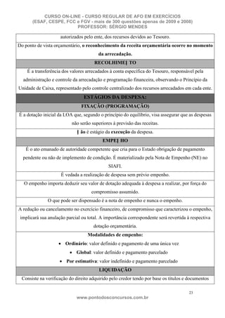 CURSO ON-LINE - CURSO REGULAR DE AFO EM EXERCÍCIOS
       (ESAF, CESPE, FCC e FGV - mais de 300 questões apenas de 2009 e 2008)
                         PROFESSOR: SÉRGIO MENDES

                     autorizados pelo ente, dos recursos devidos ao Tesouro.
Do ponto de vista orçamentário, o reconhecimento da receita orçamentária ocorre no momento
                                        da arrecadação.
                                      RECOLHIMEN TO
    É a transferência dos valores arrecadados à conta específica do Tesouro, responsável pela
  administração e controle da arrecadação e programação financeira, observando o Princípio da
Unidade de Caixa, representado pelo controle centralizado dos recursos arrecadados em cada ente.
                                 ESTÁGIOS DA DESPESA:
                                FIXAÇÃO (PROGRAMAÇÃO)
É a dotação inicial da LOA que, segundo o princípio do equilíbrio, visa assegurar que as despesas
                           não serão superiores à previsão das receitas.
                             N ão é estágio da execução da despesa.
                                          EMPEN HO
   É o ato emanado de autoridade competente que cria para o Estado obrigação de pagamento
  pendente ou não de implemento de condição. É materializado pela Nota de Empenho (NE) no
                                              SIAFI.
                     É vedada a realização de despesa sem prévio empenho.
  O empenho importa deduzir seu valor de dotação adequada à despesa a realizar, por força do
                                     compromisso assumido.
               O que pode ser dispensado é a nota de empenho e nunca o empenho.
A redução ou cancelamento no exercício financeiro, de compromisso que caracterizou o empenho,
 implicará sua anulação parcial ou total. A importância correspondente será revertida à respectiva
                                      dotação orçamentária.
                                   Modalidades de empenho:
                        Ordinário: valor definido e pagamento de uma única vez
                             Global: valor definido e pagamento parcelado
                        Por estimativa: valor indefinido e pagamento parcelado
                                         LIQUIDAÇÃO
 Consiste na verificação do direito adquirido pelo credor tendo por base os títulos e documentos

                                                                                       23
                             www.pontodosconcursos.com.br
 