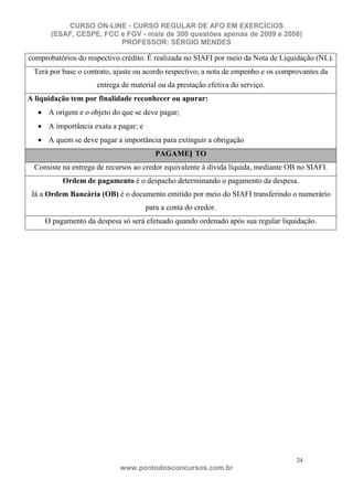 CURSO ON-LINE - CURSO REGULAR DE AFO EM EXERCÍCIOS
       (ESAF, CESPE, FCC e FGV - mais de 300 questões apenas de 2009 e 2008)
                         PROFESSOR: SÉRGIO MENDES

comprobatórios do respectivo crédito. É realizada no SIAFI por meio da Nota de Liquidação (NL).
 Terá por base o contrato, ajuste ou acordo respectivo; a nota de empenho e os comprovantes da
                     entrega de material ou da prestação efetiva do serviço.
A liquidação tem por finalidade reconhecer ou apurar:
      A origem e o objeto do que se deve pagar;
      A importância exata a pagar; e
      A quem se deve pagar a importância para extinguir a obrigação
                                          PAGAMEN TO
  Consiste na entrega de recursos ao credor equivalente à dívida líquida, mediante OB no SIAFI.
          Ordem de pagamento é o despacho determinando o pagamento da despesa.
 Já a Ordem Bancária (OB) é o documento emitido por meio do SIAFI transferindo o numerário
                                       para a conta do credor.
     O pagamento da despesa só será efetuado quando ordenado após sua regular liquidação.




                                                                                     24
                             www.pontodosconcursos.com.br
 