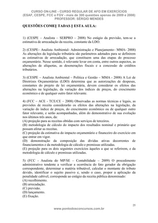 CURSO ON-LINE - CURSO REGULAR DE AFO EM EXERCÍCIOS
(ESAF, CESPE, FCC e FGV - mais de 300 questões apenas de 2009 e 2008)
                  PROFESSOR: SÉRGIO MENDES

QUESTÕES COMEN TADAS N ESTA AULA:


1) (CESPE – Analista – SERPRO – 2008) No estágio da previsão, tem-se a
estimativa de arrecadação da receita, constante da LDO.

2) (CESPE– Analista Ambiental- Administração e Planejamento– MMA- 2008)
As alterações da legislação tributária são parâmetros adotados para se definirem
as estimativas de arrecadação, que constituem uma das etapas do processo
orçamentário. Nesse sentido, é relevante levar em conta, entre outros aspectos, as
alterações de alíquotas, as desonerações fiscais e a concessão de créditos
tributários.

3) (CESPE – Analista Ambiental – Política e Gestão – MMA - 2008) A Lei de
Diretrizes Orçamentárias (LDO) determina que as autorizações de despesas,
constantes do projeto de lei orçamentária, devem considerar os efeitos das
alterações na legislação, da variação dos índices de preços, do crescimento
econômico e de qualquer outro fator relevante.

4) (FCC – ACE - TCE/CE – 2008) Observadas as normas técnicas e legais, as
previsões de receita considerarão os efeitos das alterações na legislação, da
variação do índice de preços, do crescimento econômico ou de qualquer outro
fator relevante, e serão acompanhadas, além do demonstrativo de sua evolução
nos últimos três anos, da:
(A) projeção para as receitas obtidas com serviços de terceiros.
(B) metodologia de cálculo do impacto dos resultados nominal e primário que
possam afetar as receitas.
(C) projeção da estimativa do impacto orçamentário e financeiro do exercício em
que entrar em vigor.
(D) demonstração da composição das dívidas ativas decorrentes de
financiamentos e da metodologia de cálculo e premissas utilizadas.
(E) projeção para os dois seguintes exercícios àqueles a que se referirem, e da
metodologia de cálculo e premissas utilizadas.

5) (FCC - Analista do MP/SE – Contabilidade – 2009) O procedimento
administrativo tendente a verificar a ocorrência do fato gerador da obrigação
correspondente, determinar a matéria tributável, calcular o montante do tributo
devido, identificar o sujeito passivo e, sendo o caso, propor a aplicação da
penalidade cabível, corresponde ao estágio da receita pública denominado:
(A) recolhimento.
(B) arrecadação.
(C) previsão.
(D) lançamento.
(E) fixação.

                                                                               25
                      www.pontodosconcursos.com.br
 