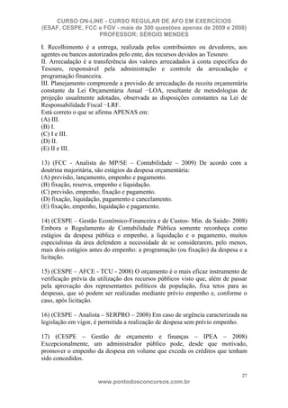 CURSO ON-LINE - CURSO REGULAR DE AFO EM EXERCÍCIOS
(ESAF, CESPE, FCC e FGV - mais de 300 questões apenas de 2009 e 2008)
                  PROFESSOR: SÉRGIO MENDES

I. Recolhimento é a entrega, realizada pelos contribuintes ou devedores, aos
agentes ou bancos autorizados pelo ente, dos recursos devidos ao Tesouro.
II. Arrecadação é a transferência dos valores arrecadados à conta específica do
Tesouro, responsável pela administração e controle da arrecadação e
programação financeira.
III. Planejamento compreende a previsão de arrecadação da receita orçamentária
constante da Lei Orçamentária Anual LOA, resultante de metodologias de
projeção usualmente adotadas, observada as disposições constantes na Lei de
Responsabilidade Fiscal LRF.
Está correto o que se afirma APENAS em:
(A) III.
(B) I.
(C) I e III.
(D) II.
(E) II e III.

13) (FCC - Analista do MP/SE – Contabilidade – 2009) De acordo com a
doutrina majoritária, são estágios da despesa orçamentária:
(A) previsão, lançamento, empenho e pagamento.
(B) fixação, reserva, empenho e liquidação.
(C) previsão, empenho, fixação e pagamento.
(D) fixação, liquidação, pagamento e cancelamento.
(E) fixação, empenho, liquidação e pagamento.

14) (CESPE – Gestão Econômico-Financeira e de Custos- Min. da Saúde- 2008)
Embora o Regulamento de Contabilidade Pública somente reconheça como
estágios da despesa pública o empenho, a liquidação e o pagamento, muitos
especialistas da área defendem a necessidade de se considerarem, pelo menos,
mais dois estágios antes do empenho: a programação (ou fixação) da despesa e a
licitação.

15) (CESPE – AFCE - TCU - 2008) O orçamento é o mais eficaz instrumento de
verificação prévia da utilização dos recursos públicos visto que, além de passar
pela aprovação dos representantes políticos da população, fixa tetos para as
despesas, que só podem ser realizadas mediante prévio empenho e, conforme o
caso, após licitação.

16) (CESPE – Analista – SERPRO – 2008) Em caso de urgência caracterizada na
legislação em vigor, é permitida a realização de despesa sem prévio empenho.

17) (CESPE – Gestão de orçamento e finanças – IPEA – 2008)
Excepcionalmente, um administrador público pode, desde que motivado,
promover o empenho da despesa em volume que exceda os créditos que tenham
sido concedidos.

                                                                              27
                      www.pontodosconcursos.com.br
 