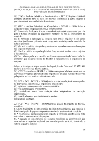 CURSO ON-LINE - CURSO REGULAR DE AFO EM EXERCÍCIOS
(ESAF, CESPE, FCC e FGV - mais de 300 questões apenas de 2009 e 2008)
                  PROFESSOR: SÉRGIO MENDES

18) (FCC – Analista Judiciário - Administrativo – TRT 5° Região – 2008) O
empenho utilizado para os casos de despesas contratuais e outras sujeitas a
parcelamentos é uma modalidade denominada:

19) (FCC – Auditor Substituto de Conselheiro – TCE/SP – 2008) Sobre a
despesa pública e seu processamento, é correto afirmar:
(A) O empenho de despesa é o ato emanado de autoridade competente que cria
para o Estado obrigação de pagamento pendente ou não de implemento de
condição.
(B) É permitida a realização de despesa sem prévio empenho e, em casos
especiais, justificados pela autoridade competente, será dispensada a emissão da
nota de empenho.
(C) Não será permitido o empenho por estimativa, quando o montante da despesa
não se possa determinar.
(D) Não é permitido o empenho global de despesas contratuais e outras, sujeitas
a parcelamento.
(E) Para cada empenho será extraído um documento denominado “autorização de
empenho” que indicará o nome do devedor, a representação e a importância da
despesa.

Julgue o item que se segue quanto às disposições do Decreto nº 93.872/1986
relativas à execução da despesa pública.
20) (CESPE – Analista – SERPRO – 2008) As despesas relativas a contratos ou
convênios de vigência plurianual serão empenhadas em cada exercício financeiro
pela parte a ser executada no referido exercício.

21) (FCC – ACE - TCE/CE – 2008) Quando ocorrer a anulação de um empenho,
no exercício da sua emissão, a importância anulada será:
(A) registrada como uma receita extra-orçamentária.
(B) considerada receita orçamentária.
(C) contabilizada como uma variação ativa independente da execução
orçamentária.
(D) classificada como uma insubsistência passiva.
(E) revertida à dotação.

22) (FCC – ACE - TCE/AM – 2008) Quanto ao estágio de empenho da despesa,
considere:
I. A nota de empenho é o ato emanado de autoridade competente que cria para o
Estado obrigação de pagamento pendente ou não de implemento de condição.
II. A realização de despesa sem prévio empenho é permitida quando não se pode
determinar o montante exato da despesa.
III. A redução ou cancelamento no exercício financeiro de compromisso que
caracterizou o empenho implicará sua anulação parcial ou total, revertendo o
valor à respectiva dotação.

                                                                              28
                      www.pontodosconcursos.com.br
 